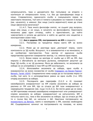 непрекъснатото, така и дискретното без попълване на второто с
континуум от непрекъснати точки, т.е. без да трансформира нищо в
нещо. Следователно, единичното кълбо е съвършената мярка за
квантовата механика, тъй като ѝ помага в решаване на главния ѝ въпрос
(вж. началото), а именно: Как нищо (чиста вероятност) може да стане
нещо (физическа величина)?
         3.1.4.7. Така много философи смятат, че същият род въпроси,
защо има нещо, а не нищо, е началото на философията. Квантовата
механика дава един отговор, който е единственият, до който
човечеството е успяло да достигне и който за щастие или нещастие е
конструктивен освен това.
         3.2. Ако е дадена ЛМ, построението на КМ е следното:
         3.2.1. Построява се трицветна мярка както БМ за всяко
измерение.
         3.2.2. Може да се разгледа една „векторна“ мярка, чиито
компоненти са 3Д кълба. Всъщност, тя е еквивалентна и на минковско, и
на хилбертово пространство. Този вектор от единични кълба
представлява единичен ковариантен вектор, т.е. именно една мярка.
         3.2.3. Всяка мярка на вектора от кълба ще е КМ на ЛМ. Ако
мярката е обичайната за векторна дължина, измереният резултат ще
бъде 3Д кълбо, а не 1Д дължина. Моля да забележите, че аксиомата за
избора не се употребява в тази КМ-на-ЛМ конструкция.
         3.2.4. Използвайки аксиомата за избора, едно кълбо е
еквивалентно на всяко множество от кълба (парадокс на Банах-Тарски:
Banach, Tarski 1924). Следователно няма нужда да се построява мярка от
кълба, тъй като тя е непосредствено равна на едно кълбо (т.е. КМ)
според аксиомата за избора.
         3.2.5. Последните два параграфа (3.2.3 и 4) показват
своеобразната инвариантност на КМ спрямо аксиомата за избора за
разлика от ЛМ или БМ. Що се отнася до БМ тази инвариантност е
неразрешимо твърдение (вж. също 3.2.6.3.1). Би могло даже да се каже,
че БМ притежава някаква своеобразна инвариантност или универсалност
спрямо аксиомата за избора: инвариантност на непълнотата. БМ е
непълна както със, така и без аксиомата за избора. Що се отнася до ЛМ,
тя е пълна без АИ, но непълна с АИ. Наистина построението на
множеството на Витали, което е неизмеримо с ЛМ, изисква необходимо
АИ. Същевременно начинът на построяването му показва, че всяко

                                  4
 