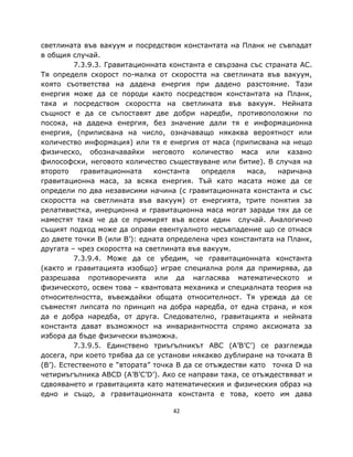 светлината във вакуум и посредством константата на Планк не съвпадат
в общия случай.
          7.3.9.3. Гравитационната константа е свързана със страната AC.
Тя определя скорост по-малка от скоростта на светлината във вакуум,
която съответства на дадена енергия при дадено разстояние. Тази
енергия може да се породи както посредством константата на Планк,
така и посредством скоростта на светлината във вакуум. Нейната
същност е да се съпоставят две добри наредби, противоположни по
посока, на дадена енергия, без значение дали тя е информационна
енергия, (приписвана на число, означаващо някаква вероятност или
количество информация) или тя е енергия от маса (приписвана на нещо
физическо, обозначавайки неговото количество маса или казано
философски, неговото количество съществуване или битие). В случая на
второто     гравитационната    константа    определя   маса,   наричана
гравитационна маса, за всяка енергия. Тъй като масата може да се
определи по два независими начина (с гравитационната константа и със
скоростта на светлината във вакуум) от енергията, трите понятия за
релативистка, инерционна и гравитационна маса могат заради тях да се
наместят така че да се примирят във всеки един случай. Аналогично
същият подход може да оправи евентуалното несъвпадение що се отнася
до двете точки B (или B’): едната определена чрез константата на Планк,
другата – чрез скоростта на светлината във вакуум.
          7.3.9.4. Може да се убедим, че гравитационната константа
(както и гравитацията изобщо) играе специална роля да примирява, да
разрешава противоречията или да нагласява математическото и
физическото, освен това – квантовата механика и специалната теория на
относителността, въвеждайки общата относителност. Тя урежда да се
съвместят липсата по принцип на добра наредба, от една страна, и коя
да е добра наредба, от друга. Следователно, гравитацията и нейната
константа дават възможност на инвариантността спрямо аксиомата за
избора да бъде физически възможна.
          7.3.9.5. Единствено триъгълникът ABC (A’B’C’) се разглежда
досега, при което трябва да се установи някакво дублиране на точката B
(B’). Естественото е “втората” точка B да се отъждестви като точка D на
четириъгълника ABCD (A’B’C’D’). Ако се направи така, се отъждествяват и
сдвояването и гравитацията като математическия и физическия образ на
едно и също, а гравитационната константа е това, което им дава

                                   42
 