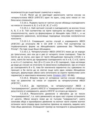 възможността да съществуват съвместно и мирно.
          7.3.10. Могат да се разгледат различните частни случаи на
четириъгълника ABCD (A’B’C’D’) един по един, след като някои от тях
бяха вече споменати:
          7.3.10.1. Първата група от частни случаи обхваща съвпадението
на някои от точките A, B, C и D (A’, B’, C’ и D’):
          7.3.10.1.1. Най-частният случай е съвпадението на всички точки
A, B, C и D. Той съответства на трите принципа на общата теория на
относителността, както са формулирани от Айнщайн през 1918 г., и на
поправеното уравнение, включващо подходяща ненулева космологична
константа.
          7.3.10.1.2. Следващият частен случай е израждането ABCD
(A’B’C’D’) до отсечката AB ≡ CD (A’B’ ≡ C’D’). Той съответства на
първоначалната форма на Айнщайновото уравнение без “Machsches
Prinzip”. По-горе също беше обсъждано.
          7.3.10.1.3. Четириъгълникът ABCD (A’B’C’D’) може да се изроди
до триъгълник, ако кои да е две от четирите точки съвпаднат. Това би
могло да се случи, ако един от трите Айнщайнови принципа (1918) е в
сила, което би могло да предизвика съвпадението на A и B, C и D, както
и на A и C съответно. Ако (B и C) или (A и D) съвпаднат, това изглежда
да води до случая на отсечката по физически съображения. Що се отнася
до съвпадението B и D, това би изключило вариантна със сдвояване по
принцип и би могло да се сметне също като един неявен Айнщайнов
принцип, формулиран обаче като хипотезата за скрити променливи (или
параметри) в квантовата механика (напр. Einstein 1957: 82-86).
          7.3.10.2. Втората група от интересни частни случаи обхваща
тези на равенство на някои от страните за четириъгълника ABCD
(A’B’C’D’).
          7.3.10.3. Да припомним, че четириъгълникът ABCD е
“контравариантен”, докато A’B’C’D’ е “ковариантният”: ABCD се отнася до
резултатите от измерването, докато A’B’C’D’ се отнася до мерките:
          7.3.10.4. Механичното движение е обичайно да се мисли
“контравариантно”, т.е. като движението на една част спрямо останалите
от цялото. Обаче винаги може да се тълкува “ковариантно”, което
означава общо и еднообразно движение на всички части спрямо всички
останали части според една съответна промяна на мярката, видима като
това общо движение. Очевидният пример за последното е разширяването

                                   43
 