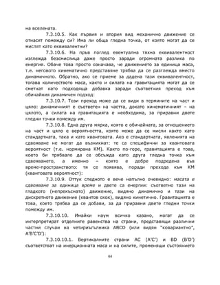 на вселената.
          7.3.10.5. Как първия и втория вид механично движение се
отнасят помежду си? Има ли обща гледна точка, от която могат да се
мислят като еквивалентни?
          7.3.10.6. На пръв поглед евентуална тяхна еквивалентност
изглежда безсмислица даже просто заради огромната разлика по
енергия. Обаче това просто означава, че движението за единица маса,
т.е. неговото кинематично представяне трябва да се разглежда вместо
динамичното. Обратно, ако се приеме за дадена тази еквивалентност,
тогава количеството маса, както и силата на гравитацията могат да се
сметнат като подходяща добавка заради съответния преход към
обичайния динамичен подход:
          7.3.10.7. Този преход може да се види в термините на част и
цяло: динамичният е съответен на частта, докато кинематичният – на
цялото, а силата на гравитацията е необходима, за приравни двете
гледни точки помежду им.
          7.3.10.8. Една друга мярка, която е обичайната, за отношението
на част и цяло е вероятността, която може да се мисли както като
стандартната, така и като квантовата. Ако е стандартната, явленията на
сдвояване не могат да възникнат: те са специфични за квантовата
вероятност (т.е. нормирана КМ). Както по-горе, гравитацията е това,
което би трябвало да се обсъжда като друга гледна точка към
сдвояването,     а    именно    –  която    е   добре   подредена    във
време-пространството: тя се появява, поради прехода към КМ
(квантовата вероятност):
          7.3.10.9. Оттук следното е вече напълно очевидно: масата е
сдвояване за единица време и двете са енергии: съответно тази на
гладкото (непрекъснато) движение, видяно динамично и тази на
дискретното движение (квантов скок), видяно кинетично. Гравитацията е
това, което трябва да се добави, за да приравни двете гледни точки
помежду им.
          7.3.10.10. Имайки наум всичко казано, могат да се
интерпретират отделните равенства на страни, представящи различни
частни случаи на четириъгълника ABCD (или видян “ковариантно”,
A’B’C’D’):
          7.3.10.10.1. Вертикалните страни AC (A’C’) и BD (B’D’)
съответстват на инерционната маса и на силите, променящи състоянието

                                   44
 