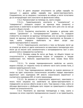 7.5.1 И двете свързват отсъствието на добра наредба по
принцип    с    дадена   добра    наредба   във   време-пространството.
Следователно, не са свързани с аксиомата за избора и могат естествено
да се интерпретират като константи на физическия избор.
         7.5.2. Разграничават се помежду си, както следва:
         7.5.2.1. Гравитационната константа е “кинематична” и
“ковариантна”: определя скорост за единица маса (енергия) и
разстояние и свойствата на време-пространство като цяло или на кое да
е цяло в общия случай.
         7.5.2.2. Съответно константата на Болцман я допълва като
нейния “динамичен” и “контравариантен” двойник. Тя определя
стойността на енергия за единица температура или на единица енергия
(маса) за единица ентропия. Следователно, константата на Болцман е
тази,    която     определя    свойствата    на    обект   вътре    във
време-пространството и локално.
         7.5.2.3. Гравитацонната константа и тази на Болцман могат да
се отнесат до всяка от двете компоненти на квантовата температура като
могат да се мислят като кинематичната и контравариантна част и като
динамичната и ковариантна съответно.
         7.5.3. Основен извод би могъл да бъде, че общата теория на
относителността е термодинамична теория от определен и твърде
необикновен тип. Нейните характеристики като такава биха били
следните:
         7.5.3.1. Тя описва термодинамичните свойства на цялото,
видени отвътре, от гледната точка на нейните части като силово поле, а
именно гравитационното поле.
         7.5.3.2. Тези термодинамични свойства са съвсем различни от
онези на един класически статистически ансамбъл поради квантовата
вероятност като нормирана КМ вместо класическата вероятност и
съответната нормирана БМ, от която произхожда.
         7.5.3.3. За разлика от класическата вероятност, квантовата е
много тясно свързана със свойствата на време-пространството и
поведението на всички обекти вътре в него. Тази връзка е това, което се
обсъжда фактически и обобщава като теория на гравитацията в общата
теория на относителността.
         7.5.4. Понятието за квантова температура е това, което е
призвано за оголи скритата термодинамична същност и на гравитацията,

                                  47
 