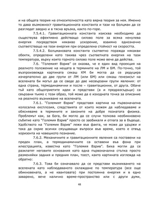 и на общата теория на относителността като вярна теория за нея. Именно
то дава възможност гравитационната константа и тази на Болцман да се
разгледат заедно и в тясна връзка, както по-горе.
         7.5.4.1. Гравитационната константа изисква необходимо да
съществува ефективно действащо силово поле за всяка ненулева
енергия    посредством    някакво    ускорение,   взаимно   еднозначно
съответстващо на тази енергия при определена стойност на скоростта.
         7.5.4.2. Болцмановата константа съответно поражда някакви
обекти, определени като такива чрез съответната енергия на тази
температура, върху които горното силово поле може вече да действа.
         7.6. “Големият Взрив” се оказва, че е един вид проекция на
реалното положение на нещата в термините на ЛМ и БМ. По-точно, той
възпроизвежда картината сякаш КМ би могла да се редуцира
изчерпателно до две групи от ЛМ (или БМ) или сякаш генезисът на
вселената би могъл да се сведе до две несвързани групи явления: от
една страна, термодинамични и после – гравитационни, от друга. Обаче
тъй като общоприетите идеи и представи (а и предразсъдъци) са
свързани тъкмо с този образ, той може да е изходната точка за описание
на реалното възникване на вселената.
         7.6.1. “Големият Взрив” представя картина на първоначална
колосална експлозия, следствията от които можем да наблюдаваме и
обясняваме в термините и законите на добре познатата физика.
Проблемът как, за Бога, би могло да се случи толкова необикновено
събитие като “Големия Взрив” просто се заобикаля и отлага за в бъдеще.
Удобството на “Големия Взрив” лежи във факта, че може да удържи и
така да скрие всички смущаващи въпроси във време, което е отвъд
хоризонта на човешкото познание.
         7.6.2. Механичните и гравитационните явления са поставени на
преден план, а термодинамичните са оставени във фона при
илюстрацията, известна като “Големия Взрив”. Биха могли да се
разклатят неговите основания като една първоначална стъпка просто
разменяйки задния и предния план, тоест, както картината изглежда на
обратно:
         7.6.3. Това би означавало да се представи възникването на
вселената като наблюдаваното охлаждане по температура (все още
обикновената, а не квантовата) при постоянна енергия и в едно
заварено, вече налично време-пространство или с други думи,

                                  48
 