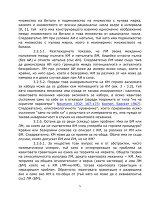 множество на Витали е подмножество на множество с нулева мярка,
каквото е множеството от всички рационални числа вътре в интервала
[0, 1], тъй като има конструиращото взаимно еднозначно изображение
между множеството на Витали и това множество от рационални числа.
Следователно ЛМ при условие АИ е непълно, тъй като има подмножество
на множество с нулева мярка, което е неизмеримо: множеството на
Витали.
          3.2.5.1. Разглеждането показва, че ЛМ заема междинно
положение между пълната КМ и непълната ВМ, бидейки отчасти пълна
(без АИ) и отчасти непълна (със АИ). Следователно ЛМ може също така
да демонстрира АИ като границата между потенциалната и актуалната
безкрайност. ЛМ при условие АИ може да измери всяко нещо, което е
крайно, но нито едно, което е безкрайно. КМ за разлика от нея може да
измерва и в двата случая дори при АИ в сила.
          3.2.5.2. Поради това инвариантността на КМ спрямо аксиомата
за избора може да се добави към мотивацията за КМ (вж. 3 - 3.2), тъй
като квантовата механика има нужда от такава инвариантост: наистина,
квантовата механика изисква аксиомата за избора, а всяко квантово
състояние само по себе си я отхвърля (заради теоремите от типа “не на
скритите параметри”: Neumann 1932: 167-173; Kochen, Specker 1967).
Следователно, епистемологичното “уравнение”, което приравнява всяко
състояние “само по себе си” с резултата от измерването му, има нужда от
такава инвариантност в случая на квантовата механика.
          3.2.6. Остана да се реши (сякаш) един проблем: Има ли БМ или
ЛМ, на която да не съответства КМ след употреба на горната процедура?
Крайни или безкрайни скокове се описват с КМ, за разлика от ЛМ или
БМ. Следователно, КМ може да се приеме за по-обща. Обаче има ли също
случаи, които допускат БМ или ЛМ, но не КМ?
          3.2.6.1. За нещастие този въпрос не е от абстрактен, чисто
математически интерес, тъй като е интерпретация на проблема за
квантовата гравитация на езика на теорията на мярката. Общата теория
на относителността използва ЛМ, докато квантовата механика − КМ. Ако
теорията на общата относителност е вярна (както изглежда) и има ЛМ
(БМ) която не е КМ (ЛМ-не-КМ), тогава квантовата гравитация е
неразрешим проблем. Обратното: квантовата гравитация е разрешима
ако и само ако КМ е по-обща от (тъй като не може да е еквивалентна
със) ЛМ (БМ).

                                   5
 