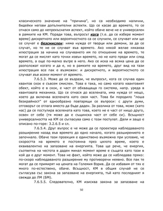 класическото значение на “причина”, но са необходимо налични,
бидейки негови допълнителни аспекти. Що се касае до времето, то се
отнася само до непрекъснатия аспект, който обаче вече не е универсален
в рамките на КМ. Поради това, въпросът кога (т.е. да се избере момент
време) дискретното или вероятностното са се случили, се случват или ще
се случат е безсмислен: няма нужда от творци или демони, за да се
случат, но те не се случват във времето. Ако някой желае някаква
илюстрация за начина на случването им по отношение на времето, те
могат да се мислят като точки извън времето, но не като преди или след
времето, а още по-малко вътре в него. Ако се иска на всяка цена да се
разположат когато и да е, но в рамките на времето, друг вид на тази
илюстрация все пак е възможен: и дискретното, и вероятностното се
случват във всеки момент от времето.
         7.6.5.3. Може да се възрази, че въпросът, кога се случва един
квантов скок е съвсем смислен. Това е така, но само когато квантовият
обект, който е в скок, е част от обхващаща го система, напр. уреда в
квантовата механика. Що се отнася до вселената, има нужда от нещо,
което да включва вселената като своя част. Това би породило “лоша
безкрайност” от еднообразно повтарящи се въпроси: с други думи,
отговорът се отлага вместо да бъде даден. За разлика от това, може (като
нас) да се постулира вселената като това, което не е част от нищо друго,
освен от себе (тя може да е същинска част от себе си). Всъщност
универсалността на КМ се съгласува само с този постулат. Дали и защо е
описано по-горе: 3.2.6.5 и сл.
         7.6.5.4. Друг въпрос е че може да се проектира наблюдаваното
разширение назад във времето до едно начало, когато разширението е
започнало. Обаче тази проекция е единствено възможна при условие, че
скоростта на времето е постоянна през цялото време, което е
еквивалентно на запазване на енергията. Това ще рече, че енергия,
съответна на честота в даден минал момент време е същата като тази в
кой да е друг момент. Това не факт, който може да се наблюдава пряко:
по-скоро наблюдаваното разширение му противоречи неявно. Все пак те
могат да се примирят на цената на Големия Взрив. Да се избавим от тях е
много по-естествено, обаче. Всъщност, КМ в общия случай не се
съгласува със закона за запазване на енергията, тъй като последният я
свежда до ЛМ (БМ).
         7.6.5.5. Следователно, КМ изисква закона за запазване на

                                   50
 