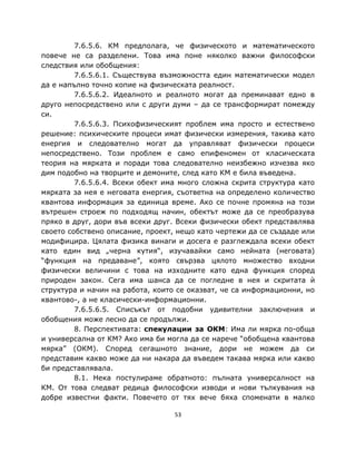 7.6.5.6. КМ предполага, че физическото и математическото
повече не са разделени. Това има поне няколко важни философски
следствия или обобщения:
         7.6.5.6.1. Съществува възможността един математически модел
да е напълно точно копие на физическата реалност.
         7.6.5.6.2. Идеалното и реалното могат да преминават едно в
друго непосредствено или с други думи – да се трансформират помежду
си.
         7.6.5.6.3. Психофизическият проблем има просто и естествено
решение: психическите процеси имат физически измерения, такива като
енергия и следователно могат да управляват физически процеси
непосредствено. Този проблем е само епифеномен от класическата
теория на мярката и поради това следователно неизбежно изчезва яко
дим подобно на творците и демоните, след като КМ е била въведена.
         7.6.5.6.4. Всеки обект има много сложна скрита структура като
мярката за нея е неговата енергия, съответна на определено количество
квантова информация за единица време. Ако се почне промяна на този
вътрешен строеж по подходящ начин, обектът може да се преобразува
пряко в друг, дори във всеки друг. Всеки физически обект представлява
своето собствено описание, проект, нещо като чертежи да се създаде или
модифицира. Цялата физика винаги и досега е разглеждала всеки обект
като един вид „черна кутия“, изучавайки само нейната (неговата)
“функция на предаване”, която свързва цялото множество входни
физически величини с това на изходните като една функция според
природен закон. Сега има шанса да се погледне в нея и скритата ѝ
структура и начин на работа, които се оказват, че са информационни, но
квантово-, а не класически-информационни.
         7.6.5.6.5. Списъкът от подобни удивителни заключения и
обобщения може лесно да се продължи.
         8. Перспективата: спекулации за ОКМ: Има ли мярка по-обща
и универсална от КМ? Ако има би могла да се нарече “обобщена квантова
мярка” (ОКМ). Според сегашното знание, дори не можем да си
представим какво може да ни накара да въведем такава мярка или какво
би представлявала.
         8.1. Нека постулираме обратното: пълната универсалност на
КМ. От това следват редица философски изводи и нови тълкувания на
добре известни факти. Повечето от тях вече бяха споменати в малко

                                  53
 