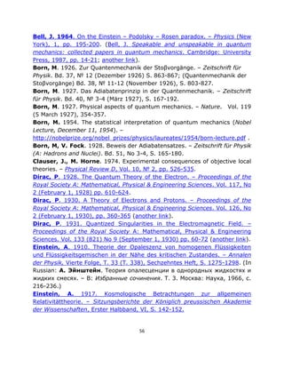 Bell, J. 1964. On the Einstein ‒ Podolsky ‒ Rosen paradox. ‒ Physics (New
York), 1, pp. 195-200. (Bell, J. Speakable and unspeakable in quantum
mechanics: collected papers in quantum mechanics. Cambridge: University
Press, 1987, pp. 14-21; another link).
Born, M. 1926. Zur Quantenmechanik der Stoβvorgänge. ‒ Zeitschrift für
Physik. Bd. 37, № 12 (Dezember 1926) S. 863-867; (Quantenmechanik der
Stoβvorgänge) Bd. 38, № 11-12 (November 1926), S. 803-827.
Born, M. 1927. Das Adiabatenprinzip in der Quantenmechanik. – Zeitschrift
für Physik. Bd. 40, № 3-4 (März 1927), S. 167-192.
Born, M. 1927. Physical aspects of quantum mechanics. – Nature. Vol. 119
(5 March 1927), 354-357.
Born, M. 1954. The statistical interpretation of quantum mechanics (Nobel
Lecture, December 11, 1954). ‒
http://nobelprize.org/nobel_prizes/physics/laureates/1954/born-lecture.pdf .
Born, M, V. Fock. 1928. Beweis der Adiabatensatzes. ‒ Zeitschrift für Physik
(A: Hadrons and Nuclei). Bd. 51, No 3-4, S. 165-180.
Clauser, J., M. Horne. 1974. Experimental consequences of objective local
theories. ‒ Physical Review D, Vol. 10, № 2, pp. 526-535.
Dirac, P. 1928. The Quantum Theory of the Electron. – Proceedings of the
Royal Society A: Mathematical, Physical & Engineering Sciences. Vol. 117, No
2 (February 1, 1928) pp. 610-624.
Dirac, P. 1930. A Theory of Electrons and Protons. – Proceedings of the
Royal Society A: Mathematical, Physical & Engineering Sciences. Vol. 126, No
2 (February 1, 1930), pp. 360-365 (another link).
Dirac, P. 1931. Quantized Singularities in the Electromagnetic Field. –
Proceedings of the Royal Society A: Mathematical, Physical & Engineering
Sciences. Vol. 133 (821) No 9 (September 1, 1930) pp. 60-72 (another link).
Einstein, A. 1910. Theorie der Opaleszenz von homogenen Flüssigkeiten
und Flüssigkeitsgemischen in der Nähe des kritischen Zustandes. – Annalen
der Physik, Vierte Folge, T. 33 (T. 338), Sechzehntes Heft, S. 1275-1298. (In
Russian: А. Эйнштейн. Теория опалесценции в однородных жидкостях и
жидких смесях. – В: Избранные сочинения. Т. 3. Москва: Наука, 1966, с.
216-236.)
Einstein, A. 1917. Kosmologische Betrachtungen zur allgemeinen
Relativitättheorie. – Sitzungsberichte der Königlich preussischen Akademie
der Wissenschaften, Erster Halbband, VI, S. 142-152.


                                     56
 