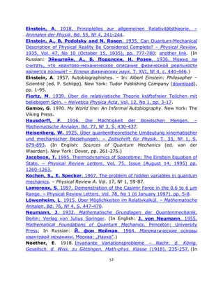 Einstein, A. 1918. Prinziplelles zur allgemeinen Relativitätstheorie. –
Annnalen der Physik. Bd. 55, № 4, 241-244.
Einstein, A., B. Podolsky and N. Rosen. 1935. Can Quantum-Mechanical
Description of Physical Reality Be Considered Complete? ‒ Physical Review,
1935, Vol. 47, No 10 (October 15, 1935), pp. 777-780; another link. (In
Russian: Эйнштейн, А., Б. Подолски, Н. Розен. 1936. Можно ли
считать, что квантово-механическое описание физической реальности
является полным? – Успехи физических наук. T. XVI, № 4, с. 440-446.)
Einstein, A. 1957. Autobiographishes. ‒ In: Albert Einstein: Philosopher –
Scientist (ed. P. Schlipp). New York: Tudor Publishing Company (download),
pp. 1-95.
Fiertz, M. 1939. Über die relativistische Theorie kräftefreier Teilchen mit
beliebigem Spin. – Helvetica Physica Acta. Vol. 12, No 1. pp. 3-17.
Gamov, G. 1970. My World line: An Informal Autobiography. New York: The
Viking Press.
Hausdorff, F. 1916. Die Mächtigkeit der Borelschen Mengen. –
Mathematische Annalen. Bd. 77, № 3, S. 430-437.
Heisenberg, W. 1925. Über quantentheoretische Umdeutung kinematischer
und mechanischer Beziehungen. – Zeitschrift für Physik. T. 33, № 1, S.
879-893. (In English: Sources of Quantum Mechanics (ed. van der
Waerden). New York: Dover, pp. 261-276.)
Jacobson, T. 1995. Thermodynamics of Spacetime: The Einstein Equation of
State. – Physical Review Letters, Vol. 75, Issue (August 14, 1995) pp.
1260-1263.
Kochen, S., E. Specker. 1967. The problem of hidden variables in quantum
mechanics. – Physical Review A. Vol. 17, № 1, 59-87.
Lamoreax, S. 1997. Demonstration of the Casimir Force in the 0.6 to 6 μm
Range. – Physical Review Letters. Vol. 78, No 1 (6 January 1997), pp. 5-8.
Löwenheim, L. 1915. Über Möglichkeiten im Relativkalkül. – Mathematische
Annalen. Bd. 76, № 4, S. 447-470.
Neumann, J. 1932. Mathematische Grundlagen der Quantenmechanik.
Berlin: Verlag von Julius Springer. (In English: J. von Neumann. 1955.
Mathematical Foundations of Quantum Mechanics. Princeton: University
Press; In Russian: Й. фон Нейман. 1964. Математические основы
квантовой механики. Москва: „Наука”.)
Noether, E. 1918. Invariante Variationsprobleme ‒ Nachr. d. König.
Gesellsch. d. Wiss. zu Göttingen, Math-phys. Klasse (1918), 235-257. (In

                                    57
 