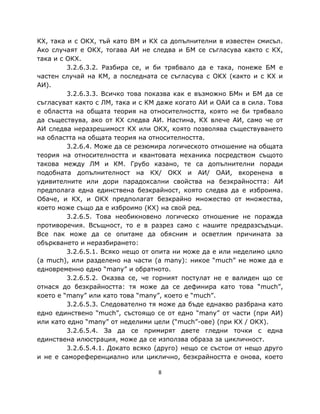 КХ, така и с ОКХ, тъй като ВМ и КХ са допълнителни в известен смисъл.
Ако случаят е ОКХ, тогава АИ не следва и БМ се съгласува както с КХ,
така и с ОКХ.
         3.2.6.3.2. Разбира се, и би трябвало да е така, понеже БМ е
частен случай на КМ, а последната се съгласува с ОКХ (както и с КХ и
АИ).
         3.2.6.3.3. Всичко това показва как е възможно БМн и БМ да се
съгласуват както с ЛМ, така и с КМ даже когато АИ и ОАИ са в сила. Това
е областта на общата теория на относителността, която не би трябвало
да съществува, ако от КХ следва АИ. Настина, КХ влече АИ, само че от
АИ следва неразрешимост КХ или ОКХ, която позволява съществуването
на областта на общата теория на относителността.
         3.2.6.4. Може да се резюмира логическото отношение на общата
теория на относителността и квантовата механика посредством същото
такова между ЛМ и КМ. Грубо казано, те са допълнителни поради
подобната допълнителност на КХ/ ОКХ и АИ/ ОАИ, вкоренена в
удивителните или дори парадоксални свойства на безкрайността: АИ
предполага една единствена безкрайност, която следва да е изброима.
Обаче, и КХ, и ОКХ предполагат безкрайно множество от множества,
което може също да е изброимо (КХ) на свой ред.
         3.2.6.5. Това необикновено логическо отношение не поражда
противоречия. Всъщност, то е в разрез само с нашите предразсъдъци.
Все пак може да се опитаме да обясним и осветлим причината за
объркването и неразбирането:
         3.2.6.5.1. Всяко нещо от опита ни може да е или неделимо цяло
(a much), или разделено на части (a many): никое “much” не може да е
едновременно едно “many” и обратното.
         3.2.6.5.2. Оказва се, че горният постулат не е валиден що се
отнася до безкрайността: тя може да се дефинира като това “much”,
което е “many” или като това “many”, което е “much”.
         3.2.6.5.3. Следователно тя може да бъде еднакво разбрана като
едно единствено “much”, състоящо се от едно “many” от части (при АИ)
или като едно “many” от неделими цели (“much”-ове) (при КХ / ОКХ).
         3.2.6.5.4. За да се примирят двете гледни точки с една
единствена илюстрация, може да се използва образа за цикличност.
         3.2.6.5.4.1. Докато всяко (друго) нещо се състои от нещо друго
и не е самореференциално или циклично, безкрайността е онова, което

                                   8
 