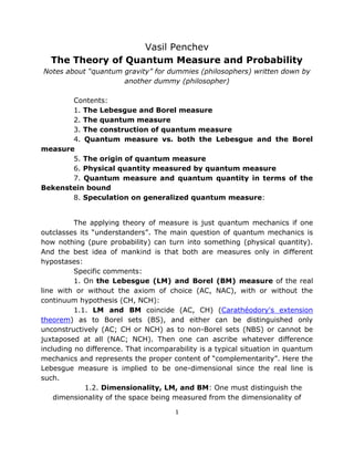 Vasil Penchev
  The Theory of Quantum Measure and Probability
Notes about “quantum gravity” for dummies (philosophers) written down by
                     another dummy (philosopher)

       Contents:
       1. The Lebesgue and Borel measure
       2. The quantum measure
       3. The construction of quantum measure
       4. Quantum measure vs. both the Lebesgue and the Borel
measure
       5. The origin of quantum measure
       6. Physical quantity measured by quantum measure
       7. Quantum measure and quantum quantity in terms of the
Bekenstein bound
       8. Speculation on generalized quantum measure:


          The applying theory of measure is just quantum mechanics if one
outclasses its “understanders”. The main question of quantum mechanics is
how nothing (pure probability) can turn into something (physical quantity).
And the best idea of mankind is that both are measures only in different
hypostases:
          Specific comments:
          1. On the Lebesgue (LM) and Borel (BM) measure of the real
line with or without the axiom of choice (AC, NAC), with or without the
continuum hypothesis (CH, NCH):
          1.1. LM and BM coincide (AC, CH) (Carathéodory's extension
theorem) as to Borel sets (BS), and either can be distinguished only
unconstructively (AC; CH or NCH) as to non-Borel sets (NBS) or cannot be
juxtaposed at all (NAC; NCH). Then one can ascribe whatever difference
including no difference. That incomparability is a typical situation in quantum
mechanics and represents the proper content of “complementarity”. Here the
Lebesgue measure is implied to be one-dimensional since the real line is
such.
             1.2. Dimensionality, LM, and BM: One must distinguish the
    dimensionality of the space being measured from the dimensionality of

                                       1
 