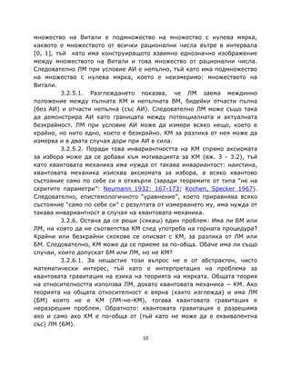 множество на Витали е подмножество на множество с нулева мярка,
каквото е множеството от всички рационални числа вътре в интервала
[0, 1], тъй като има конструиращото взаимно еднозначно изображение
между множеството на Витали и това множество от рационални числа.
Следователно ЛМ при условие АИ е непълно, тъй като има подмножество
на множество с нулева мярка, което е неизмеримо: множеството на
Витали.
          3.2.5.1. Разглеждането показва, че ЛМ заема междинно
положение между пълната КМ и непълната ВМ, бидейки отчасти пълна
(без АИ) и отчасти непълна (със АИ). Следователно ЛМ може също така
да демонстрира АИ като границата между потенциалната и актуалната
безкрайност. ЛМ при условие АИ може да измери всяко нещо, което е
крайно, но нито едно, което е безкрайно. КМ за разлика от нея може да
измерва и в двата случая дори при АИ в сила.
          3.2.5.2. Поради това инвариантността на КМ спрямо аксиомата
за избора може да се добави към мотивацията за КМ (вж. 3 - 3.2), тъй
като квантовата механика има нужда от такава инвариантост: наистина,
квантовата механика изисква аксиомата за избора, а всяко квантово
състояние само по себе си я отхвърля (заради теоремите от типа “не на
скритите параметри”: Neumann 1932: 167-173; Kochen, Specker 1967).
Следователно, епистемологичното “уравнение”, което приравнява всяко
състояние “само по себе си” с резултата от измерването му, има нужда от
такава инвариантност в случая на квантовата механика.
          3.2.6. Остана да се реши (сякаш) един проблем: Има ли БМ или
ЛМ, на която да не съответства КМ след употреба на горната процедура?
Крайни или безкрайни скокове се описват с КМ, за разлика от ЛМ или
БМ. Следователно, КМ може да се приеме за по-обща. Обаче има ли също
случаи, които допускат БМ или ЛМ, но не КМ?
          3.2.6.1. За нещастие този въпрос не е от абстрактен, чисто
математически интерес, тъй като е интерпретация на проблема за
квантовата гравитация на езика на теорията на мярката. Общата теория
на относителността използва ЛМ, докато квантовата механика − КМ. Ако
теорията на общата относителност е вярна (както изглежда) и има ЛМ
(БМ) която не е КМ (ЛМ-не-КМ), тогава квантовата гравитация е
неразрешим проблем. Обратното: квантовата гравитация е разрешима
ако и само ако КМ е по-обща от (тъй като не може да е еквивалентна
със) ЛМ (БМ).

                                  10
 