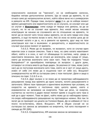 класическото значение на “причина”, но са необходимо налични,
бидейки негови допълнителни аспекти. Що се касае до времето, то се
отнася само до непрекъснатия аспект, който обаче вече не е универсален
в рамките на КМ. Поради това, въпросът кога (т.е. да се избере момент
време) дискретното или вероятностното са се случили, се случват или ще
се случат е безсмислен: няма нужда от творци или демони, за да се
случат, но те не се случват във времето. Ако някой желае някаква
илюстрация за начина на случването им по отношение на времето, те
могат да се мислят като точки извън времето, но не като преди или след
времето, а още по-малко вътре в него. Ако се иска на всяка цена да се
разположат когато и да е, но в рамките на времето, друг вид на тази
илюстрация все пак е възможен: и дискретното, и вероятностното се
случват във всеки момент от времето.
         7.6.5.3. Може да се възрази, че въпросът, кога се случва един
квантов скок е съвсем смислен. Това е така, но само когато квантовият
обект, който е в скок, е част от обхващаща го система, напр. уреда в
квантовата механика. Що се отнася до вселената, има нужда от нещо,
което да включва вселената като своя част. Това би породило “лоша
безкрайност” от еднообразно повтарящи се въпроси: с други думи,
отговорът се отлага вместо да бъде даден. За разлика от това, може (като
нас) да се постулира вселената като това, което не е част от нищо друго,
освен от себе (тя може да е същинска част от себе си). Всъщност
универсалността на КМ се съгласува само с този постулат. Дали и защо е
описано по-горе: 3.2.6.5 и сл.
         7.6.5.4. Друг въпрос е че може да се проектира наблюдаваното
разширение назад във времето до едно начало, когато разширението е
започнало. Обаче тази проекция е единствено възможна при условие, че
скоростта на времето е постоянна през цялото време, което е
еквивалентно на запазване на енергията. Това ще рече, че енергия,
съответна на честота в даден минал момент време е същата като тази в
кой да е друг момент. Това не факт, който може да се наблюдава пряко:
по-скоро наблюдаваното разширение му противоречи неявно. Все пак те
могат да се примирят на цената на Големия Взрив. Да се избавим от тях е
много по-естествено, обаче. Всъщност, КМ в общия случай не се
съгласува със закона за запазване на енергията, тъй като последният я
свежда до ЛМ (БМ).
         7.6.5.5. Следователно, КМ изисква закона за запазване на

                                  100
 