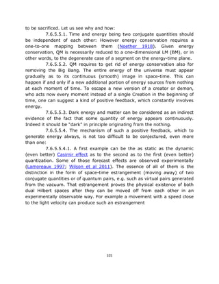 to be sacrificed. Let us see why and how:
          7.6.5.5.1. Time and energy being two conjugate quantities should
be independent of each other: However energy conservation requires a
one-to-one mapping between them (Noether 1918). Given energy
conservation, QM is necessarily reduced to a one-dimensional LM (BM), or in
other words, to the degenerate case of a segment on the energy-time plane.
          7.6.5.5.2. QM requires to get rid of energy conservation also for
removing the Big Bang. The entire energy of the universe must appear
gradually as to its continuous (smooth) image in space-time. This can
happen if and only if a new additional portion of energy sources from nothing
at each moment of time. To escape a new version of a creator or demon,
who acts now every moment instead of a single Creation in the beginning of
time, one can suggest a kind of positive feedback, which constantly involves
energy.
          7.6.5.5.3. Dark energy and matter can be considered as an indirect
evidence of the fact that some quantity of energy appears continuously.
Indeed it should be “dark” in principle originating from the nothing.
          7.6.5.5.4. The mechanism of such a positive feedback, which to
generate energy always, is not too difficult to be conjectured, even more
than one:
          7.6.5.5.4.1. A first example can be the as static as the dynamic
(even better) Casimir effect as to the second as to the first (even better)
quantization. Some of those forecast effects are observed experimentally
(Lamoreaux 1997; Wilson et al 2011). The essence of all of them is the
distinction in the form of space-time estrangement (moving away) of two
conjugate quantities or of quantum pairs, e.g. such as virtual pairs generated
from the vacuum. That estrangement proves the physical existence of both
dual Hilbert spaces after they can be moved off from each other in an
experimentally observable way. For example a movement with a speed close
to the light velocity can produce such an estrangement




                                     101
 