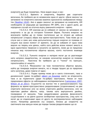 енергията да бъде пожертван. Нека видим защо и как:
         7.6.5.5.1. Времето и енергията, бидейки две спрегнати
величини, би трябвало да се независими една от друга: обаче законът за
запазване на енергията изисква взаимно еднозначно изображение между
тях (Noether 1918). Ако е даден законът за запазване на енергията, КМ
необходимо се редуцира до едномерна ЛМ (БМ), или с други думи, до
изродения случай на отсечка върху равнината енергия – време.
         7.6.5.5.2. КМ изисква да се избавим от закона за запазване на
енергията и за да се отстрани Големият Взрив. Пълната енергия на
вселената трябва да се появи постепенно що се отнася до нейния
непрекъснат (гладък) образ във време-пространството. Това може да се
случи ако и само ако нова допълнителна порция енергия се появява от
нищото във всеки момент от времето. За да се избавим от една нова
версия на творец или демон, който сега действа всеки момент вместо в
едно единствено творение в началото на времето, може да се предложи
някакъв вид положителна обратна връзка, която постоянно въвежда
енергия.
         7.6.5.5.3. Тъмните енергия и материя могат да се разглеждат
като непряко свидетелство, че някакво количество енергия се появява
непрекъснато.     Наистина би трябвало да е “тъмна” по принцип,
произтичайки от нищото.
         7.6.5.5.4. Механизмът на тази положителна обратна връзка,
който да генерира енергия винаги, не е твърде трудно да се предложи
като хипотеза, даже повече от един:
         7.6.5.5.4.1. Първи пример може да е както статичният, така и
динамичният (даже по-добре) ефект на Казимир както за вторичното,
така и за първичното (дори по-добре) квантуване. Някои от тези
предсказани ефекти са наблюдавани експериментално (Lamoreaux 1997;
Wilson et al 2011). Същността на всички тях е разграничаването под
формата на време-пространствено раздалечаване (отдалечаване) на две
спрегнати величини или на всяка спрегната двойка величини, или на
квантови двойки обекти, напр. такива като виртуалните двойки,
генерирани от вакуума. Това раздалечаване доказва физическото
съществуване и на двете дуални хилбертови пространства, след като те
могат да се отдалечават едно от друго по експериментално наблюдаем
начин. Например движение със скорост, близка до скоростта на
светлината във вакуум може да породи такова раздалечаване що се

                                 102
 