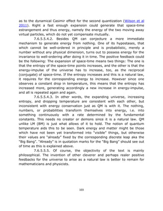 as to the dynamical Casimir effect for the second quantization (Wilson et al
2011). Right a fast enough expansion could generate that space-time
estrangement and thus energy, namely the energy of the two moving away
virtual particles, which do not yet compensate mutually.
           7.6.5.5.4.2. Besides QM can conjecture a more immediate
mechanism to generate energy from nothing. One of its hypostases, that
which cannot be well-ordered in principle and is probabilistic, merely a
number without any physical dimension, turns out to possess energy for the
invariance to well-ordering after doing it in time. The positive feedback could
be the following: The expansion of space-time means two things: The one is
that the entropy of the space-time points increases, and the other is that the
energy-impulse of the universe has to increase, too, as the reciprocal
(conjugate) of space-time. If the entropy increases and this is a natural law,
it requires for the corresponding energy to increase. However since one
observes a constant drop in temperature, this means that the entropy has
increased more, generating accordingly a new increase in energy-impulse,
and all is repeated again and again.
           7.6.5.5.4.3. In other words, the expanding universe, increasing
entropy, and dropping temperature are consistent with each other, but
inconsistent with energy conservation just as QM is with it. The nothing,
numbers, or probabilities transform themselves into energy, i.e. into
something continuously with a rate determined by the fundamental
constants. This needs no creator or demons since it is a natural law. QM
unlike LM (BM) is just what allows of it to hold. The notion of quantum
temperature aids this to be seen. Dark energy and matter might be those
which have not been yet transformed into “visible” things, but otherwise
their values are “already” fixed by the corresponding discrete leap aka the
“Big Bang”. “Already” is in quotation marks for the “Big Bang” should see out
of time as this is explained above.
           7.6.5.5.5. Of course, the objectivity of the text is mainly
philosophical. The invention of other cleverer and perhaps realer positive
feedbacks for the universe to arise as a natural law is better to remain for
mathematicians and physicists.




                                      103
 