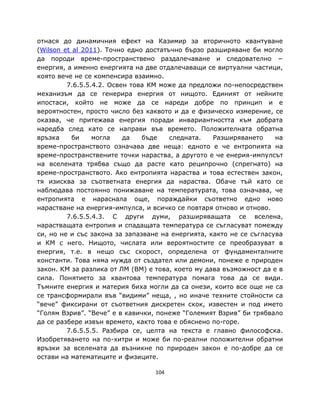 отнася до динамичния ефект на Казимир за вторичното квантуване
(Wilson et al 2011). Точно едно достатъчно бързо разширяване би могло
да породи време-пространствено раздалечаване и следователно −
енергия, а именно енергията на две отдалечаващи се виртуални частици,
която вече не се компенсира взаимно.
         7.6.5.5.4.2. Освен това КМ може да предложи по-непосредствен
механизъм да се генерира енергия от нищото. Единият от нейните
ипостаси, който не може да се нареди добре по принцип и е
вероятностен, просто число без каквото и да е физическо измерение, се
оказва, че притежава енергия поради инвариантността към добрата
наредба след като се направи във времето. Положителната обратна
връзка     би    могла    да   бъде    следната.   Разширяването     на
време-пространството означава две неща: едното е че ентропията на
време-пространствените точки нараства, а другото е че енерия-импулсът
на вселената трябва също да расте като реципрочно (спрегнато) на
време-пространството. Ако ентропията нараства и това естествен закон,
тя изисква за съответната енергия да нараства. Обаче тъй като се
наблюдава постоянно понижаване на температурата, това означава, че
ентропията е нараснала още, пораждайки съответно едно ново
нарастване на енергия-импулса, и всичко се повтаря отново и отново.
         7.6.5.5.4.3. С други думи, разширяващата се вселена,
нарастващата ентропия и спадащата температура се съгласуват помежду
си, но не и със закона за запазване на енергията, както не се съгласува
и КМ с него. Нищото, числата или вероятностите се преобразуват в
енергия, т.е. в нещо със скорост, определена от фундаменталните
константи. Това няма нужда от създател или демони, понеже е природен
закон. КМ за разлика от ЛМ (ВМ) е това, което му дава възможност да е в
сила. Понятието за квантова температура помага това да се види.
Тъмните енергия и материя биха могли да са онези, които все още не са
се трансформирали във “видими” неща, , но иначе техните стойности са
“вече” фиксирани от съответния дискретен скок, известен и под името
“Голям Взрив”. “Вече” е в кавички, понеже “Големият Взрив” би трябвало
да се разбере извън времето, както това е обяснено по-горе.
         7.6.5.5.5. Разбира се, целта на текста е главно философска.
Изобретяването на по-хитри и може би по-реални положителни обратни
връзки за вселената да възникне по природен закон е по-добре да се
остави на математиците и физиците.

                                  104
 