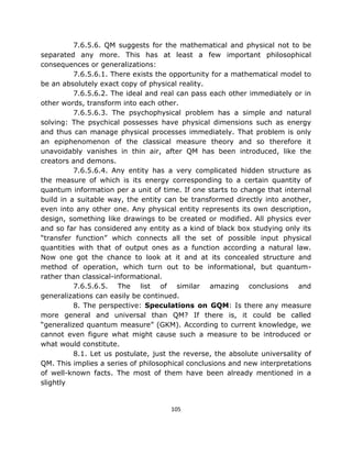 7.6.5.6. QM suggests for the mathematical and physical not to be
separated any more. This has at least a few important philosophical
consequences or generalizations:
          7.6.5.6.1. There exists the opportunity for a mathematical model to
be an absolutely exact copy of physical reality.
          7.6.5.6.2. The ideal and real can pass each other immediately or in
other words, transform into each other.
          7.6.5.6.3. The psychophysical problem has a simple and natural
solving: The psychical possesses have physical dimensions such as energy
and thus can manage physical processes immediately. That problem is only
an epiphenomenon of the classical measure theory and so therefore it
unavoidably vanishes in thin air, after QM has been introduced, like the
creators and demons.
          7.6.5.6.4. Any entity has a very complicated hidden structure as
the measure of which is its energy corresponding to a certain quantity of
quantum information per a unit of time. If one starts to change that internal
build in a suitable way, the entity can be transformed directly into another,
even into any other one. Any physical entity represents its own description,
design, something like drawings to be created or modified. All physics ever
and so far has considered any entity as a kind of black box studying only its
“transfer function” which connects all the set of possible input physical
quantities with that of output ones as a function according a natural law.
Now one got the chance to look at it and at its concealed structure and
method of operation, which turn out to be informational, but quantum-
rather than classical-informational.
          7.6.5.6.5. The list of similar amazing conclusions and
generalizations can easily be continued.
          8. The perspective: Speculations on GQM: Is there any measure
more general and universal than QM? If there is, it could be called
“generalized quantum measure” (GKM). According to current knowledge, we
cannot even figure what might cause such a measure to be introduced or
what would constitute.
          8.1. Let us postulate, just the reverse, the absolute universality of
QM. This implies a series of philosophical conclusions and new interpretations
of well-known facts. The most of them have been already mentioned in a
slightly


                                      105
 