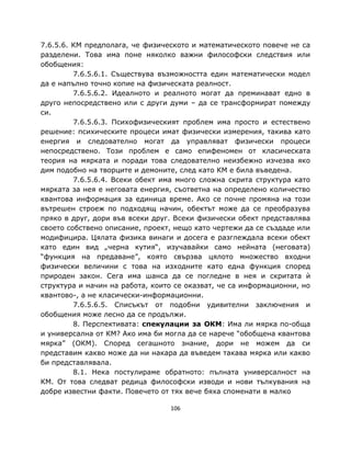 7.6.5.6. КМ предполага, че физическото и математическото повече не са
разделени. Това има поне няколко важни философски следствия или
обобщения:
         7.6.5.6.1. Съществува възможността един математически модел
да е напълно точно копие на физическата реалност.
         7.6.5.6.2. Идеалното и реалното могат да преминават едно в
друго непосредствено или с други думи – да се трансформират помежду
си.
         7.6.5.6.3. Психофизическият проблем има просто и естествено
решение: психическите процеси имат физически измерения, такива като
енергия и следователно могат да управляват физически процеси
непосредствено. Този проблем е само епифеномен от класическата
теория на мярката и поради това следователно неизбежно изчезва яко
дим подобно на творците и демоните, след като КМ е била въведена.
         7.6.5.6.4. Всеки обект има много сложна скрита структура като
мярката за нея е неговата енергия, съответна на определено количество
квантова информация за единица време. Ако се почне промяна на този
вътрешен строеж по подходящ начин, обектът може да се преобразува
пряко в друг, дори във всеки друг. Всеки физически обект представлява
своето собствено описание, проект, нещо като чертежи да се създаде или
модифицира. Цялата физика винаги и досега е разглеждала всеки обект
като един вид „черна кутия“, изучавайки само нейната (неговата)
“функция на предаване”, която свързва цялото множество входни
физически величини с това на изходните като една функция според
природен закон. Сега има шанса да се погледне в нея и скритата ѝ
структура и начин на работа, които се оказват, че са информационни, но
квантово-, а не класически-информационни.
         7.6.5.6.5. Списъкът от подобни удивителни заключения и
обобщения може лесно да се продължи.
         8. Перспективата: спекулации за ОКМ: Има ли мярка по-обща
и универсална от КМ? Ако има би могла да се нарече “обобщена квантова
мярка” (ОКМ). Според сегашното знание, дори не можем да си
представим какво може да ни накара да въведем такава мярка или какво
би представлявала.
         8.1. Нека постулираме обратното: пълната универсалност на
КМ. От това следват редица философски изводи и нови тълкувания на
добре известни факти. Повечето от тях вече бяха споменати в малко

                                 106
 