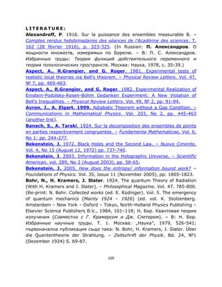 LITERATURE:
Alexandroff, P. 1916. Sur la puissance des ensembles measurable B. –
Comptes rendus hebdomadaires des séances de l’Académie des sciences. T.
162 (28 février 1916), p. 323-325. (In Russian: П. Александров. О
мощности множеств, измеримых по Борелю. – В: П. С. Александров.
Избранные труды: Теория функций действительного переменного и
теория топологических пространств. Москва: Наука, 1978, с. 35-39.)
Aspect, A., R.Grangier, and G. Roger. 1981. Experimental tests of
realistic local theories via Bell’s theorem. – Physical Review Letters. Vol. 47,
№ 7, pp. 460-463.
Aspect, A., R.Grangier, and G. Roger. 1982. Experimental Realization of
Einstein-Podolsky-Rosen-Bohm Gedanken Experiment: A New Violation of
Bell’s Inequalities. – Physical Review Letters. Vol. 49, № 2, pp. 91-94.
Avron, J., A. Elgart. 1999. Adiabatic Theorem without a Gap Condition. –
Communications in Mathematical Physics. Vol. 203, No 2, pp. 445-463
(another link).
Banach, S., A. Tarski. 1924. Sur la decomposition des ensembles de points
en parties respectivement congruentes. – Fundamenta Mathematicae, Vol. 6,
No 1: pp. 244-277.
Bekenstein, J. 1972. Black Holes and the Second Law. – Nuovo Cimento,
Vol. 4, No 15 (August 12, 1972) pp. 737-740.
Bekenstein, J. 2003. Information in the Holographic Universe. – Scientific
American, vol. 289, No 2 (August 2003), pp. 58-65.
Bekenstein, J. 2005. How does the entropy/ information bound work? –
Foundations of Physics. Vol. 35, Issue 11 (November 2005), pp. 1805-1823.
Bohr, N., H. Kramers, J. Slater. 1924. The quantum Theory of Radiation
(With H. Kramers and J. Slater). – Philosophical Magazine. Vol. 47. 785-800.
(Re-print: N. Bohr. Collected works (ed. E. Rüdinger). Vol. 5. The emergency
of quantum mechanics (Mainly 1924 ‒ 1926) (ed. vol. K. Stolzenberg.
Amsterdam ‒ New York ‒ Oxford ‒ Tokyo, North-Holland Physics Publishing ‒
Elsevier Science Publishers B.V., 1984, 101‒118; Н. Бор. Квантовая теория
излучения (Совместно с Г. Крамерсом и Дж. Слетером). ‒ В: Н. Бор.
Избранные научные труды. Т. 1. Москва: „Наука”, 1979, 526-541;
първоначална публикация също така: N. Bohr, H. Kramers, J. Slater. Über
die Quantentheorie der Strahlung. ‒ Zeitschrift der Physik. Bd. 24, №1
(Dezember 1924) S. 69-87.


                                      109
 