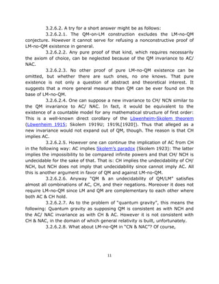3.2.6.2. A try for a short answer might be as follows:
           3.2.6.2.1. The QM-on-LM construction excludes the LM-no-QM
conjecture. However it cannot serve for refusing a nonconstructive proof of
LM-no-QM existence in general.
           3.2.6.2.2. Any pure proof of that kind, which requires necessarily
the axiom of choice, can be neglected because of the QM invariance to AC/
NAC.
           3.2.6.2.3. No other proof of pure LM-no-QM existence can be
omitted, but whether there are such ones, no one knows. That pure
existence is not only a question of abstract and theoretical interest. It
suggests that a more general measure than QM can be ever found on the
base of LM-no-QM.
           3.2.6.2.4. One can suppose a new invariance to CH/ NCN similar to
the QM invariance to AC/ NAC. In fact, it would be equivalent to the
existence of a countable model for any mathematical structure of first order:
This is a well-known direct corollary of the Löwenheim-Skolem theorem
(Löwenheim 1915; Skolem 1919U; 1919L[1920]). Thus that alleged as a
new invariance would not expand out of QM, though. The reason is that CH
implies AC.
           3.2.6.2.5. However one can continue the implication of AC from CH
in the following way: AC implies Skolem’s paradox (Skolem 1923): The latter
implies the impossibility to be compared infinite powers and that CH/ NCH is
undecidable for the sake of that. That is: CH implies the undecidability of CH/
NCH, but NCH does not imply that undecidability since cannot imply AC. All
this is another argument in favor of QM and against LM-no-QM.
           3.2.6.2.6. Anyway “QM & an undecidability of QM/LM” satisfies
almost all combinations of AC, CH, and their negations. Moreover it does not
require LM-no-QM since LM and QM are complementary to each other where
both AC & CH hold.
           3.2.6.2.7. As to the problem of “quantum gravity”, this means the
following: Quantum gravity as supposing QM is consistent as with NCH and
the AC/ NAC invariance as with CH & AC. However it is not consistent with
CH & NAC, in the domain of which general relativity is built, unfortunately.
           3.2.6.2.8. What about LM-no-QM in “CN & NAC”? Of course,




                                      11
 
