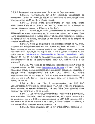 3.2.6.2. Един опит за кратък отговор би могъл да бъде следният:
          3.2.6.2.1. Построението КМ-на-ЛМ изключва хипотезата за
ЛМ-не-КМ. Обаче не може да служи за отричане на неконструктивно
доказателство на ЛМ-не-КМ в общия случай.
          3.2.6.2.2. Всяко чисто доказателство от този вид, което
необходимо изисква аксиомата за избора, може да се пренебрегне
поради инвариантността на КМ спрямо АИ/ ОАИ.
          3.2.6.2.3. Никое друго чисто доказателство за съществуване на
ЛМ-не-КМ не може да се пропусне, но дали има такива, не се знае. Това
чисто съществуване не е въпрос само от абстрактно-теоретичен интерес.
То предполага, че мярка, по-обща от КМ, някога може да се открие на
основата на ЛМ-не-КМ.
          3.2.6.2.4. Може да се допусне нова инвариантност на КХ/ ОКХ,
подобна на инвариантността на КМ спрямо АИ/ ОАИ. Всъщност, тя би
била еквивалентна на съществуването на изброим модел за всяка
математическа структура от първи ред. Това е добре известно пряко
следствие от теоремата на Льовенхайм − Скулем (Löwenheim 1915;
Skolem 1919U; 1919L[1920]). Следователно обаче, тази набедена нова
инвариантност не би се разпростирала извън КМ. Причината е че КХ
влече АИ.
          3.2.6.2.5. Ала може да се продължи извеждането на АИ от КХ по
следния начин: от АИ следва парадокса на Скулем (Skolem 1923). От
последния следва невъзможността да се сравняват безкрайни мощности и
заради това неразрешимост на             КХ/ ОКХ. Тоест: КХ влече
неразрешимостта на КХ/ ОКХ, но ОКХ не влече тази неразрешимост, тъй
като не влече АИ. Всичко това е още един аргумент в полза на КМ и
срещу ЛМ-не-КМ.
          3.2.6.2.6. Все пак “КМ & неразрешимост на КМ/ ЛМ”
удовлетворява почти всички комбинации от АИ, КХ и техните отрицания.
Нещо повече: не изисква ЛМ-не-КМ, тъй като ЛМ и КМ са допълнителни
помежду си, когато АИ и КХ са в сила.
          3.2.6.2.7. Що се отнася до проблема за “квантовата гравитация”,
това означава следното. Квантовата гравитация, като предполагаща КМ
се съгласува както с ОКХ и инвариантността на АИ/ ОАИ, така и с КХ и
АИ. Обаче тя не се съгласува с КХ и ОКХ, в чиято област, за жалост, е
построена общата теория на относителността.
          3.2.6.2.8. Какво следва за ЛМ-не-КМ в “КХ и ОАИ”? Разбира се,

                                   12
 