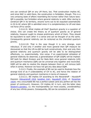 one can construct QM on any LM there, too. That construction implies AC,
and since NAC is valid there, the construction is forbidden, though. This is a
very amazing state of affairs resembling the human rather than nature laws:
QM is possible, but forbidden where general relativity is valid. After daring to
construct QM in its territory, anyone turns out to be expulsed automatically
in CH & AC where QM is admitted since it is complementary to LM and does
not force LM to vanish.
           3.2.6.2.9. What implies all that? Quantum gravity is a question of
choice. One can create the theory as of quantum gravity as of general
relativity, however ought to choose preliminary which of them. They should
be equivalent to each other in a sense and can be thought of as the same.
Consequently general relativity can be reckoned as the cherished quantum
gravity.
           3.2.6.2.10. That is the case though it is very strange, even
ridiculous. If and only if another and more general than QM measure be
discovered so that the LM-no-QM be built constructively, then and only then
general relativity and quantum gravity will be able to be distinguished
effectively, i.e. experimentally. Vice versa: if an experimental refutation of
general relativity be observed, a generalization of QM (GQM) will be implied:
RIP both for Albert Einstein and for Niels Bohr since general relativity (LM)
and quantum mechanics (QM) can be universal only together and reconciled.
GQM will be able to resolve the dispute between them or will remove both
when it comes. However we have not got any idea about GQM.
           3.2.6.3. Finally, the example of BS can be used to illustrate how the
strange kind of as if undecidability of CH to AC, and hence the relation of
general relativity and quantum mechanics in terms of measure:
           3.2.6.3.1. BS implies CH according to the Alexandroff - Hausdorff
theorem (Alexandroff 1916 (another link), Hausdorff 1916, cf. Sierpiński
1924): Any uncountable BS has a perfect subset (and any perfect set has the
power of continuum). However, CH implies AC in turn, and the latter does
Skolem’s paradox, i.e. the incomparability (or more exactly, unorderability)
of any two infinite powers. Consequently, BS can be consistent as with




                                       13
 