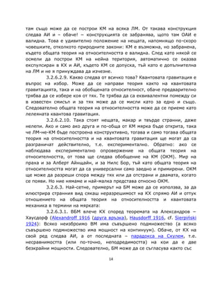 там също може да се построи КМ на всяка ЛМ. От такава конструкция
следва АИ и – обаче! − конструкцията се забранява, щото там ОАИ е
валидна. Това е удивително положение на нещата, напомнящо по-скоро
човешките, отколкото природните закони: КМ е възможна, но забранена,
където общата теория на относителността е валидна. След като някой се
осмели да построи КМ на нейна територия, автоматично се оказва
експулсиран в КХ и АИ, където КМ се допуска, тъй като е допълнителна
на ЛМ и не я принуждава да изчезне.
        3.2.6.2.9. Какво следва от всичко това? Квантовата гравитация е
въпрос на избор. Може да се направи теория както на квантовата
гравитацията, така и на обобщената относителност, обаче предварително
трябва да се избере коя от тях. Те трябва да са еквивалентни помежду си
в известен смисъл и за тях може да се мисли като за едно и също.
Следователно общата теория на относителността може да се приеме като
лелеяната квантова гравитация.
        3.2.6.2.10. Така стоят нещата, макар и твърде странни, даже
нелепи. Ако и само ако друга и по-обща от КМ мярка бъде открита, така
че ЛМ-не-КМ бъде построена конструктивно, тогава и само тогава общата
теория на относителността и на квантовата гравитация ще могат да са
разграничат действително, т.е. експериментално. Обратно: ако се
наблюдава експериментално опровержение на общата теория на
относителността, от това ще следва обобщение на КМ (ОКМ). Мир на
праха и за Алберт Айнщайн, и за Нилс Бор, тъй като общата теория на
относителността могат да са универсални само заедно и примирени. ОКМ
ще може да разреши спора между тях или да отстрани и двамата, когато
се появи. Но ние нямаме и най-малка представа относно ОКМ.
        3.2.6.3. Най-сетне, примерът на БМ може да се използва, за да
илюстрира странния вид сякаш неразрешимост на КХ спрямо АИ и оттук
отношението на общата теория на относителността и квантовата
механика в термини на мярката:
        3.2.6.3.1. ВБМ влече КХ според теоремата на Александров −
Хаусдорф (Alexandroff 1916 (друга връзка), Hausdorff 1916, cf. Sierpiński
1924): Всяко неизброимо ВМ има съвършено подмножество (а всяко
съвършено подмножество има мощност на континуум). Обаче, от КХ на
свой ред следва АИ, а от последната – парадокса на Скулем, т.е.
несравнимостта (или по-точно, неподредимостта) на кои да е две
безкрайни мощности. Следователно, БМ може да се съгласува както със

                                   14
 