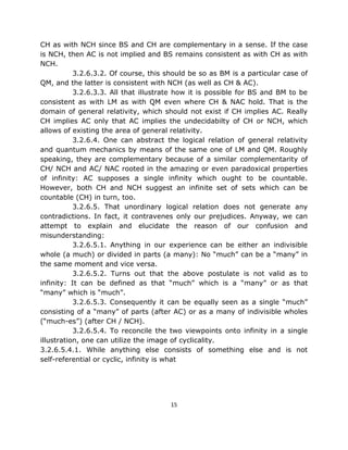 CH as with NCH since BS and CH are complementary in a sense. If the case
is NCH, then AC is not implied and BS remains consistent as with CH as with
NCH.
           3.2.6.3.2. Of course, this should be so as BM is a particular case of
QM, and the latter is consistent with NCH (as well as CH & AC).
           3.2.6.3.3. All that illustrate how it is possible for BS and BM to be
consistent as with LM as with QM even where CH & NAC hold. That is the
domain of general relativity, which should not exist if CH implies AC. Really
CH implies AC only that AC implies the undecidabilty of CH or NCH, which
allows of existing the area of general relativity.
           3.2.6.4. One can abstract the logical relation of general relativity
and quantum mechanics by means of the same one of LM and QM. Roughly
speaking, they are complementary because of a similar complementarity of
CH/ NCH and AC/ NAC rooted in the amazing or even paradoxical properties
of infinity: AC supposes a single infinity which ought to be countable.
However, both CH and NCH suggest an infinite set of sets which can be
countable (CH) in turn, too.
           3.2.6.5. That unordinary logical relation does not generate any
contradictions. In fact, it contravenes only our prejudices. Anyway, we can
attempt to explain and elucidate the reason of our confusion and
misunderstanding:
           3.2.6.5.1. Anything in our experience can be either an indivisible
whole (a much) or divided in parts (a many): No “much” can be a “many” in
the same moment and vice versa.
           3.2.6.5.2. Turns out that the above postulate is not valid as to
infinity: It can be defined as that “much” which is a “many” or as that
“many” which is “much”.
           3.2.6.5.3. Consequently it can be equally seen as a single “much”
consisting of a “many” of parts (after AC) or as a many of indivisible wholes
(“much-es”) (after CH / NCH).
           3.2.6.5.4. To reconcile the two viewpoints onto infinity in a single
illustration, one can utilize the image of cyclicality.
3.2.6.5.4.1. While anything else consists of something else and is not
self-referential or cyclic, infinity is what




                                       15
 