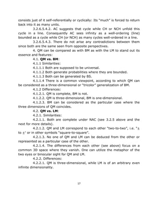 consists just of it self-referentially or cyclically: Its “much” is forced to return
back into it as many units.
           3.2.6.5.4.2. AC suggests that cycle while CH or NCH unfold this
cycle in a line. Consequently AC sees infinity as a well-ordering (line)
bounded as a cycle while CH (or NCH) as many cycles well-ordered in a line.
           3.2.6.5.4.3. There do not arise any contradictions between them
since both are the same seen from opposite perspectives.
           4. QM can be compared as with BM as with the LM to stand out its
essence and features:
           4.1. QM vs. BM:
           4.1.1 Similarities:
           4.1.1.1 Both are supposed to be universal.
           4.1.1.2 Both generate probabilities where they are bounded.
           4.1.1.3 Both can be generated by BS.
           4.1.1.4 There is a common viewpoint, according to which QM can
be considered as a three-dimensional or “tricolor” generalization of BM.
           4.1.2 Differences:
           4.1.2.1. QM is complete, BM is not.
           4.1.2.2. QM is three-dimensional, BM is one-dimensional.
           4.1.2.3. BM can be considered as the particular case where the
three dimensions of QM coincides.
           4.2. QM vs. LM:
           4.2.1. Similarities:
           4.2.1.1. Both are complete under NAC (see 3.2.5 above and the
next for more details).
           4.2.1.2. QM and LM correspond to each other “two-to-two”, i.e. “±
to ±” or in other symbols “square-to-square”.
           4.2.1.3. No one of QM and LM can be deduced from the other or
represented as a particular case of the other.
           4.2.1.4. The differences from each other (see above) focus on a
common 3D space where they vanish. One can utilize the metaphor of the
two eyes or binocular sight for QM and LM.
           4.2.2. Differences:
           4.2.2.1. QM is three-dimensional, while LM is of an arbitrary even
infinite dimensionality.




                                         17
 