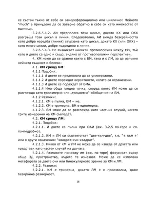 се състои тъкмо от себе си самореференциално или циклично: Нейното
“much” е принудено да се завърне обратно в себе си като множество от
единици.
         3.2.6.5.4.2. АИ предполага този цикъл, докато КХ или ОКХ
разгръща този цикъл в линия. Следователно, АИ вижда безкрайността
като добра наредба (линия) свързана като цикъл, докато КХ (или ОКХ) –
като много цикли, добре подредени в линия.
         3.2.6.5.4.3. Не възникват никакви противоречия между тях, тъй
като и двете са едно и също, видяно от противоположни перспективи.
         4. КМ може да се сравни както с БМ, така и с ЛМ, за да изпъкне
нейната същност и белези:
         4.1. КМ срещу БМ:
         4.1.1 Подобия:
         4.1.1.1 И двете се предполага да са универсални.
         4.1.1.2 И двете пораждат вероятности, когато са ограничени.
         4.1.1.3 И двете се пораждат от БМн.
         4.1.1.4 Има обща гледна точка, според която КМ може да се
разглежда като триизмерно или „трицветно“ обобщение на БМ.
         4.1.2 Разлики:
         4.1.2.1. КМ е пълна, БМ − не.
         4.1.2.2. КМ е тримерна, БМ е едномерна.
         4.1.2.3. БМ може да се разглежда като частния случай, когато
трите измерения на КМ съвпадат.
         4.2. КМ срещу ЛМ:
         4.2.1. Подобия:
         4.2.1.1. И двете са пълни при ОАИ (вж. 3.2.5 по-горе и сл.
по-подробно).
         4.2.1.2. КМ и ЛМ си съответстват “две-към-две”, т.е. “± към ±”
или в други означения: “квадрат-към-квадрат”.
         4.2.1.3. Никоя от КМ и ЛМ не може да се изведе от другата или
представи като частен случай на другата.
         4.2.1.4. Разликите помежду им (вж. по-горе) фокусират върху
общо 3Д пространство, където те изчезват. Може да се използва
метафората за двете очи или бинокулярното зрение за КМ и ЛМ.
         4.2.2. Разлики:
         4.2.2.1. КМ е тримерна, докато ЛМ е с произволна, даже
безкрайна размерност.

                                  18
 