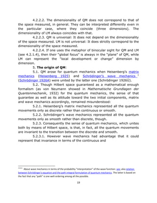 4.2.2.2. The dimensionality of QM does not correspond to that of
the space measured, in general. They can be interpreted differently even in
the particular case, where they coincide (three dimensions). The
dimensionality of LM always coincides with that.
          4.2.2.3. QM is universal: It does not depend on the dimensionality
of the space measured. LM is not universal: It does strictly correspond to the
dimensionality of the space measured.
          4.2.2.4. If one uses the metaphor of binocular sight for QM and LM
(see 4.2.1.4), then their “global focus” is always in the “plane” of QM, while
LM can represent the “local development or change” dimension by
dimension.
          5. The origin of QM:
          5.1. QM arose for quantum mechanics when Heisenberg’s matrix
mechanics (Heisenberg 1925) and Schrödinger’s wave mechanics 1
(Schrödinger 1926A) were united by the latter one (Schrödinger 1926Ü).
          5.2. Though Hilbert space guaranteed as a mathematical enough
formalism (as von Neumann showed in Mathematische Grundlagen der
Quantenmechanik, 1932) for the quantum mechanics, the sense of that
guarantee as well as its attitude toward the two initial components, matrix
and wave mechanics accordingly, remained misunderstood:
          5.2.1. Heisenberg’s matrix mechanics represented all the quantum
movements only as discrete rather than continuous or smooth.
          5.2.2. Schrödinger’s wave mechanics represented all the quantum
movements only as smooth rather than discrete, though.
          5.2.3. Consequently the sense of quantum mechanics, which unites
both by means of Hilbert space, is that, in fact, all the quantum movements
are invariant to the transition between the discrete and smooth.
          5.2.3.1. However wave mechanics had advantage that it could
represent that invariance in terms of the continuous and




11111
      About wave mechanics in terms of the probability “interpretation” of the wave function: see; also relation
between Schrödinger's equation and the path integral formulation of quantum mechanics. The latter is based on
the fact that any “path” is one well-ordering among all the possible.

                                                        19
 