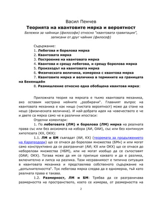 Васил Пенчев
    Теорията на квантовите мярка и вероятност
   Бележки за чайници (философи) относно “квантовата гравитация”,
                 записани от друг чайник (философ)

       Съдържание:
       1. Лебегова и борелова мярка
       2. Квантовата мярка
       3. Построение на квантовата мярка
       4. Квантова и срещу лебегова, и срещу борелова мярка
       5. Произходът на квантовата мярка
       6. Физическата величина, измерена с квантова мярка
       7. Квантовите мярка и величина в термините на границата
на Бекенщайн
       8. Размишление относно една обобщена квантова мярка:


         Приложната теория на мярката е тъкмо квантовата механика,
ако оставим настрана нейните „разбирачи“. Главният въпрос на
квантовата механика е как нищо (чистата вероятност) може да стане на
нещо (физическата величина). И най-добрата идея на човечеството е че
и двете са мярка само че в различни ипостаси:
         Отделни коментари:
         1. По лебеговата (ЛМ) и борелова (ЛМ) мярка на реалната
права със или без аксиомата на избора (АИ, ОАИ), със или без континуум
хипотезата (КХ, ОКХ):
         1.1. ЛМ и БМ съвпадат (АИ, КХ) (теоремата за продължението
на Каратеодори) що се отнася до борелови множества (БМн) и или могат
само конструктивно да се разграничат (АИ; КХ или ОКХ) що се отнася до
неборелови множества (НБМ), или не могат изобщо да се съпоставят
(ОАИ; ОКХ). Тогава може да им се припише каквато и да е разлика,
включително и липса на разлика. Тази несравнимост е типична ситуация
в квантовата механика и представлява собственото съдържание на
„допълнителността“. Тук лебегова мярка следва да е едномерна, тъй като
реалната права е такава.
         1.2. Размерност, ЛМ и БМ: Трябва да се разграничава
размерността на пространството, което се измерва, от размерността на

                                  2
 