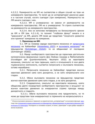 4.2.2.2. Размерността на КМ не съответства в общия случай на тази на
измерваното пространство. Те могат да се интерпретират различно дори
и в частния случай, когато съвпадат (три измерения). Размерността на
ЛМ винаги съвпада с нея.
         4.2.2.3. КМ е универсална: не зависи от размерността на
измерваното пространство. ЛМ не е универсална: Тя строго съответства
на размерността на измерваното пространство.
         4.2.2.4. Ако се използва метафората на бинокулярното зрение
за КМ и ЛМ (вж. 4.2.1.4), то техният “глобален фокус” винаги е в
“равнината” на КМ, докато ЛМ може да представя “локалното развитие
или промяна” измерение по измерение.
         5. Произход на КМ:
         5.1. КМ се появява заради квантовата механика от матричната
механика на Хайзенберг (Heisenberg 1925) и вълновата механика 2 на
Шрьодингер (Schrödinger 1926A): те се обединяват от последния
(Schrödinger 1926Ü).
         5.2. Макар хилбертовото пространство да гарантира достатъчен
математически формализъм (както фон Нойман показва в Mathematische
Grundlagen der Quantenmechanik, Neumann 1932) за квантовата
механика, смисълът на тази гаранция, както и отношението ѝ към двата
първоначални компонента, съответно матричната и вълновата механика,
остава неразбрано:
         5.2.1. Матричната механика на Хайзенберг представя всички
квантови движения само като дискретни, а не като непрекъснати или
гладки.
         5.2.2. Обаче вълновата механика на Шрьодингер представя
всички квантови движения само като гладки, а не като дискретни.
         5.2.3. Следователно, смисълът на квантовата механика, която
обединява двете посредством хилбертовото пространство е всъщност че
всички квантови движения са инвариантни спрямо прехода между
дискретното и гладкото.
          5.2.3.1. Обаче вълновата механика има предимството, че тя
може да представи тази инвариантност в термините на непрекъснатото и
2
  Относно вълновата механика в термините на вероятностната „интерпретация“ на вълновата функция: виж;
също така отношението между уравнението на Шрьодингер и формулировката на квантовата механика чрез
интеграли по траектории. Последното се основава на факта, че всяка „траектория“ е една добра наредба от
всички възможни.

                                                  20
 