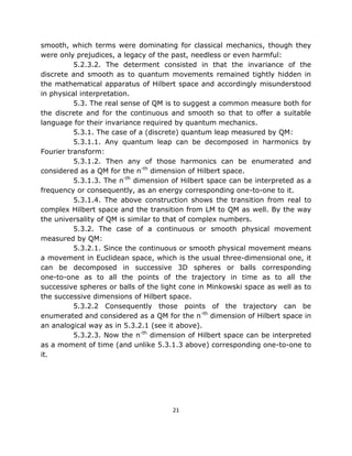 smooth, which terms were dominating for classical mechanics, though they
were only prejudices, a legacy of the past, needless or even harmful:
          5.2.3.2. The determent consisted in that the invariance of the
discrete and smooth as to quantum movements remained tightly hidden in
the mathematical apparatus of Hilbert space and accordingly misunderstood
in physical interpretation.
          5.3. The real sense of QM is to suggest a common measure both for
the discrete and for the continuous and smooth so that to offer a suitable
language for their invariance required by quantum mechanics.
          5.3.1. The case of a (discrete) quantum leap measured by QM:
          5.3.1.1. Any quantum leap can be decomposed in harmonics by
Fourier transform:
          5.3.1.2. Then any of those harmonics can be enumerated and
considered as a QM for the n-th dimension of Hilbert space.
          5.3.1.3. The n-th dimension of Hilbert space can be interpreted as a
frequency or consequently, as an energy corresponding one-to-one to it.
          5.3.1.4. The above construction shows the transition from real to
complex Hilbert space and the transition from LM to QM as well. By the way
the universality of QM is similar to that of complex numbers.
          5.3.2. The case of a continuous or smooth physical movement
measured by QM:
          5.3.2.1. Since the continuous or smooth physical movement means
a movement in Euclidean space, which is the usual three-dimensional one, it
can be decomposed in successive 3D spheres or balls corresponding
one-to-one as to all the points of the trajectory in time as to all the
successive spheres or balls of the light cone in Minkowski space as well as to
the successive dimensions of Hilbert space.
          5.3.2.2 Consequently those points of the trajectory can be
enumerated and considered as a QM for the n-th dimension of Hilbert space in
an analogical way as in 5.3.2.1 (see it above).
          5.3.2.3. Now the n-th dimension of Hilbert space can be interpreted
as a moment of time (and unlike 5.3.1.3 above) corresponding one-to-one to
it.




                                      21
 
