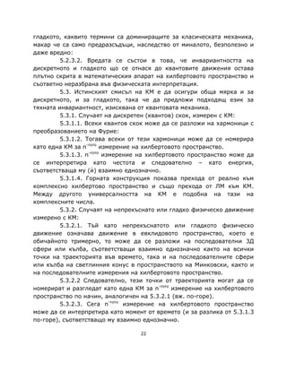 гладкото, каквито термини са доминиращите за класическата механика,
макар че са само предразсъдъци, наследство от миналото, безполезно и
даже вредно:
         5.2.3.2. Вредата се състои в това, че инвариантността на
дискретното и гладкото що се отнася до квантовите движения остава
плътно скрита в математическия апарат на хилбертовото пространство и
съответно неразбрана във физическата интерпретация.
         5.3. Истинският смисъл на КМ е да осигури обща мярка и за
дискретното, и за гладкото, така че да предложи подходящ език за
тяхната инвариантност, изисквана от квантовата механика.
         5.3.1. Случаят на дискретен (квантов) скок, измерен с КМ:
         5.3.1.1. Всеки квантов скок може да се разложи на хармоници с
преобразованието на Фурие:
         5.3.1.2. Тогава всеки от тези хармоници може да се номерира
като една КМ за n-тото измерение на хилбертовото пространство.
         5.3.1.3. n-тото измерение на хилбертовото пространство може да
се интерпретира като честота и следователно – като енергия,
съответстваща му (ѝ) взаимно еднозначно.
         5.3.1.4. Горната конструкция показва прехода от реално към
комплексно хилбертово пространство и също прехода от ЛМ към КМ.
Между другото универсалността на КМ е подобна на тази на
комплексните числа.
         5.3.2. Случаят на непрекъснато или гладко физическо движение
измерено с КМ:
         5.3.2.1. Тъй като непрекъснатото или гладкото физическо
движение означава движение в евклидовото пространство, което е
обичайното тримерно, то може да се разложи на последователни 3Д
сфери или кълба, съответстващи взаимно еднозначно както на всички
точки на траекторията във времето, така и на последователните сфери
или кълба на светлинния конус в пространството на Минковски, както и
на последователните измерения на хилбертовото пространство.
         5.3.2.2 Следователно, тези точки от траекторията могат да се
номерират и разгледат като една КМ за n-тото измерение на хилбертовото
пространство по начин, аналогичен на 5.3.2.1 (вж. по-горе).
         5.3.2.3. Сега n-тото измерение на хилбертовото пространство
може да се интерпретира като момент от времето (и за разлика от 5.3.1.3
по-горе), съответстващо му взаимно еднозначно.

                                  22
 