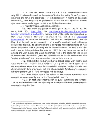 5.3.2.4. The two above (both 5.3.1 & 5.3.2) constructions show
why QM is universal as well as the sense of that universality. Since frequency
(energy) and time are reciprocal (or complementary in terms of quantum
mechanics), then they can be juxtaposed as the two dual spaces of Hilbert
space connected and mapped one-to-one by Fourier transform.
          5.4. Max Born’s probabilistic mechanics3:
          5.4.1. Max Born suggested in 1926 (Born 1926, 1927D, 1927P;
Born, Fock 1928; Born 1954) that the square of the modulus of wave
function represents a probability, namely that of the state corresponding to
that wave function. However somehow it was called the “statistical
interpretation” of quantum mechanics. The term of “interpretation” used by
Max Born himself as an expression of scientific modesty and politeness
should not mislead. Its utilizing shows a complete misunderstanding of Max
Born’s conjecture and a yearning for its understatement. In fact it was not
and is not an interpretation, but another, third form of quantum mechanics
among and with matrix and wave mechanics. This is the cause for one to call
it probabilistic mechanics (after the expressions of “wave mechanics” and
“matrix mechanics” are common) rather than an interpretation.
          5.4.2. Probabilistic mechanics shares Hilbert space with matrix and
wave mechanics. However wave function (i.e. a point in Hilbert space) does
not mean here a quantum leap decomposed in energies, neither a trajectory
decomposed in time moments, but the characteristic function of a complex
random quantity (or of two conjugate real quantity).
          5.4.3. One should say a few words on the Fourier transform of a
complex random quantity and on its characteristic function:
          5.4.3.1. In fact their interrelation is quite symmetric and simple:
The Fourier transform and the replacing of a complex random quantity by its
conjugate swap the two




3
  The “probabilistic mechanics” is almost the same as the “holographic principle”, which is very widely discussed.
Just avoiding that discussion is one of the reasons to coin the “probabilistic mechanic”. Another one is that the
“holographic principle” appears tracing the “logic” of general relativity while quantum mechanics (and its QM) is
what is followed here to reach eventually to general relativity.

                                                       23
 