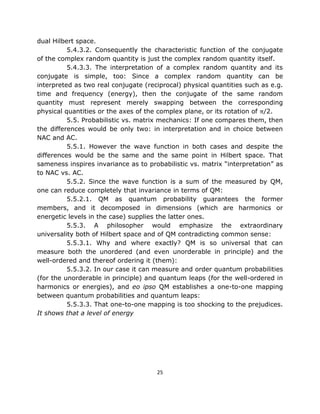 dual Hilbert space.
          5.4.3.2. Consequently the characteristic function of the conjugate
of the complex random quantity is just the complex random quantity itself.
          5.4.3.3. The interpretation of a complex random quantity and its
conjugate is simple, too: Since a complex random quantity can be
interpreted as two real conjugate (reciprocal) physical quantities such as e.g.
time and frequency (energy), then the conjugate of the same random
quantity must represent merely swapping between the corresponding
physical quantities or the axes of the complex plane, or its rotation of π/2.
          5.5. Probabilistic vs. matrix mechanics: If one compares them, then
the differences would be only two: in interpretation and in choice between
NAC and AC.
          5.5.1. However the wave function in both cases and despite the
differences would be the same and the same point in Hilbert space. That
sameness inspires invariance as to probabilistic vs. matrix “interpretation” as
to NAC vs. AC.
          5.5.2. Since the wave function is a sum of the measured by QM,
one can reduce completely that invariance in terms of QM:
          5.5.2.1. QM as quantum probability guarantees the former
members, and it decomposed in dimensions (which are harmonics or
energetic levels in the case) supplies the latter ones.
          5.5.3. A philosopher would emphasize the extraordinary
universality both of Hilbert space and of QM contradicting common sense:
          5.5.3.1. Why and where exactly? QM is so universal that can
measure both the unordered (and even unorderable in principle) and the
well-ordered and thereof ordering it (them):
          5.5.3.2. In our case it can measure and order quantum probabilities
(for the unorderable in principle) and quantum leaps (for the well-ordered in
harmonics or energies), and eo ipso QM establishes a one-to-one mapping
between quantum probabilities and quantum leaps:
          5.5.3.3. That one-to-one mapping is too shocking to the prejudices.
It shows that a level of energy




                                      25
 