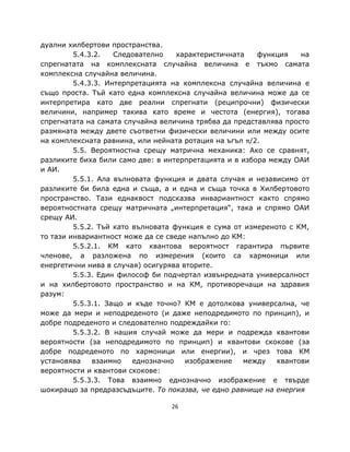 дуални хилбертови пространства.
         5.4.3.2.   Следователно    характеристичната   функция    на
спрегнатата на комплексната случайна величина е тъкмо самата
комплексна случайна величина.
         5.4.3.3. Интерпретацията на комплексна случайна величина е
също проста. Тъй като една комплексна случайна величина може да се
интерпретира като две реални спрегнати (реципрочни) физически
величини, например такива като време и честота (енергия), тогава
спрегнатата на самата случайна величина трябва да представлява просто
размяната между двете съответни физически величини или между осите
на комплексната равнина, или нейната ротация на ъгъл π/2.
         5.5. Вероятностна срещу матрична механика: Ако се сравнят,
разликите биха били само две: в интерпретацията и в избора между ОАИ
и АИ.
         5.5.1. Ала вълновата функция и двата случая и независимо от
разликите би била една и съща, а и една и съща точка в Хилбертовото
пространство. Тази еднаквост подсказва инвариантност както спрямо
вероятностната срещу матричната „интерпретация“, така и спрямо ОАИ
срещу АИ.
         5.5.2. Тъй като вълновата функция е сума от измереното с КМ,
то тази инвариантност може да се сведе напълно до КМ:
         5.5.2.1. КМ като квантова вероятност гарантира първите
членове, а разложена по измерения (които са хармоници или
енергетични нива в случая) осигурява вторите.
         5.5.3. Един философ би подчертал извънредната универсалност
и на хилбертовото пространство и на КМ, противоречащи на здравия
разум:
         5.5.3.1. Защо и къде точно? КМ е дотолкова универсална, че
може да мери и неподреденото (и даже неподредимото по принцип), и
добре подреденото и следователно подреждайки го:
         5.5.3.2. В нашия случай може да мери и подрежда квантови
вероятности (за неподредимото по принцип) и квантови скокове (за
добре подреденото по хармоници или енергии), и чрез това КМ
установява    взаимно    еднозначно   изображение    между   квантови
вероятности и квантови скокове:
         5.5.3.3. Това взаимно еднозначно изображение е твърде
шокиращо за предразсъдъците. То показва, че едно равнище на енергия

                                 26
 