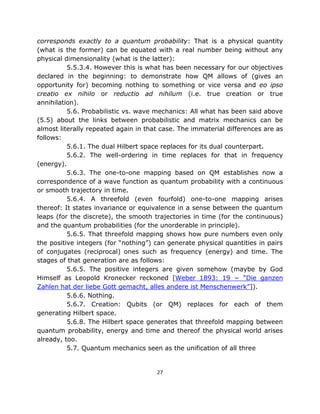 corresponds exactly to a quantum probability: That is a physical quantity
(what is the former) can be equated with a real number being without any
physical dimensionality (what is the latter):
          5.5.3.4. However this is what has been necessary for our objectives
declared in the beginning: to demonstrate how QM allows of (gives an
opportunity for) becoming nothing to something or vice versa and eo ipso
creatio ex nihilo or reductio ad nihilum (i.e. true creation or true
annihilation).
          5.6. Probabilistic vs. wave mechanics: All what has been said above
(5.5) about the links between probabilistic and matrix mechanics can be
almost literally repeated again in that case. The immaterial differences are as
follows:
          5.6.1. The dual Hilbert space replaces for its dual counterpart.
          5.6.2. The well-ordering in time replaces for that in frequency
(energy).
          5.6.3. The one-to-one mapping based on QM establishes now a
correspondence of a wave function as quantum probability with a continuous
or smooth trajectory in time.
          5.6.4. A threefold (even fourfold) one-to-one mapping arises
thereof: It states invariance or equivalence in a sense between the quantum
leaps (for the discrete), the smooth trajectories in time (for the continuous)
and the quantum probabilities (for the unorderable in principle).
          5.6.5. That threefold mapping shows how pure numbers even only
the positive integers (for “nothing”) can generate physical quantities in pairs
of conjugates (reciprocal) ones such as frequency (energy) and time. The
stages of that generation are as follows:
          5.6.5. The positive integers are given somehow (maybe by God
Himself as Leopold Kronecker reckoned [Weber 1893: 19 − “Die ganzen
Zahlen hat der liebe Gott gemacht, alles andere ist Menschenwerk”]).
          5.6.6. Nothing.
          5.6.7. Creation: Qubits (or QM) replaces for each of them
generating Hilbert space.
          5.6.8. The Hilbert space generates that threefold mapping between
quantum probability, energy and time and thereof the physical world arises
already, too.
          5.7. Quantum mechanics seen as the unification of all three


                                      27
 