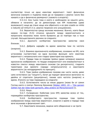 съответства точно на една квантова вероятност: тоест физическа
величина (каквато е първата) може да се приравни с реално число без
каквато и да е физическа размерност (каквото е втората):
         5.5.3.4. Ала тъкмо това е което е необходимо за нашите цели,
обявени в началото: да се демонстрира как КМ позволява (дава
възможност) нищо да стане нещо или обратното и eo ipso creatio ex nihilo
и reductio ad nihilum (т.е. реално творение или унищожение).
         5.6. Вероятностна срещу вълнова механика: Всичко, което беше
казано по-горе (5.5) относно връзките между вероятностната и
матричната механика може почти буквално да се повтори пак в този
случай. Несъществените разлики са следните:
         5.6.1. Дуалното хилбертово пространство замества своя
близнак.
         5.6.2. Добрата наредба по време замества тази по честота
(енергия).
         5.6.3. Взаимно еднозначното изображение, основано на КМ, сега
установява съответствие на една вълнова функция като квантова
вероятност с непрекъсната или гладка траектория във времето.
         5.6.4. Поради това се появява тройно (даже четворно) взаимно
еднозначно изображение: то твърди инвариантност или еквивалентност в
известен смисъл между квантовите скокове (за дискретното), гладките
траектории във времето (заради непрекъснатото) и квантовите
вероятности (за неподредимото по принцип).
         5.6.5. Това тройно изображение показва как чисти числа, даже
само естествени (за “нищото”), могат да породят физически величини по
двойки от спрегнати (реципрочни), такива като честота (енергия) и
време. Етапите на това пораждане са следните:
         5.6.5. Естествените числа са някак дадени (може би от самия
Господ както е смятал Леополд Кронекер [Weber 1893: 19 − “Die ganzen
Zahlen hat der liebe Gott gemacht, alles andere ist Menschenwerk”]).
         5.6.6. Нищо.
         5.6.7. Сътворение: Кюбитове (или КМ) замества всяко от тях,
пораждайки хилбертово пространство.
         5.6.8. Хилбертовото пространство поражда това тройно
изображение между квантова вероятност, енергия и време и поради това
вече възниква и физическият свят.
         5.7. Квантовата механика, видяна като обединение и на трите

                                   28
 