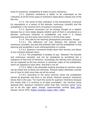kinds of mechanics: probabilistic & matrix & wave mechanics:
          5.7.1. Quantum mechanics is better to be understood as the
unification of all the three types of mechanics listed above instead only of the
last two.
          5.7.2. The sense of that unification is the extraordinary invariance
(or equivalence in a sense) of the discrete, continuous (smooth) and the
probabilistic in the common form of quantum movement:
          5.7.3. Quantum movement can be already thought as a relation
between two or more states despite whether each of them is considered as a
discrete, continuous (smooth) or probabilistic one since it is always
represented by one the same wave function in all the three cases:
          5.7.4. This calls for far-reaching philosophical conclusions, though:
          5.7.4.1. The difference not only between the discrete and
continuous (smooth), but also that between both and the probabilistic is only
seeming and accidental or even anthropomorphic in a sense.
          5.7.4.2. Quantum movement breaks down their barriers and allows
of any transition between them.
          5.7.5.3. The probabilistic is located, to say, “between” the discrete
and continuous (smooth) and can be considered as something like a
substance of that kind of transition. Accordingly the discrete and continuous
can be supposed as the two extreme or particular cases of the probabilistic,
which are opposite to each other. And that is not all:
          5.7.5.4. What is the physically existing according to common sense
can be linked only to those two extremes. Physical reality ostensibly consists
just of (and in) both since they are all the actual.
          5.7.5.5. According to the same common sense the probabilistic
cannot be physically real since is not actual: However quantum mechanics
shows that is the case: “So much the worse for quantum mechanics because
this means that it is incorrect or at least incomplete”, the common sense
declared then. Quantum mechanics rather than that “common sense” turns
out to be the right again, though, experimentally verified (Bell 1964;
Clauser, Horne 1974; Aspect, Grangier, Roger 1981; 1982).




                                       29
 