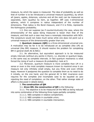 measure, by which the space is measured. The idea of probability as well as
that of number is to be introduced a universal measure (quantity), by which
all (pears, apples, distances, volumes and all the rest) can be measured as
separately, item (quality) by item, as together. BM uses n-dimensional
spheres, which it compares in radius independent of the number of
dimensions. That radius is the Borel measure, and if it is finite, represents
the Kolmogorov probability.
            1.3. One can suppose (as if counterintuitively) the case, where the
dimensionality of the space being measured is lesser than that of the
measure, and that such a case may have a nonempty intersection with NCH.
The conjecture would not make much sense while one does not point out a
universal measure of the dimensionality greater than one.
            2. Quantum measure (QM) is a three-dimensional universal one.
A motivation may be for it to be introduced an as complete (like LM) as
universal (like BM) measure. It should resolve the problem for completing
BM in general (both AC & NAC):
            2.1. An alternative, but equivalent approach is to be measured
empty intervals (without any points in them), i.e. discrete or quantum leaps,
in the same way as complete intervals. In fact quantum mechanics is what
forced the rising of such a measure (& probability): look at 5.
            2.2. Moreover, quantum measure is more complete than LM in a
sense or even is the most complete measure known to mankind since it can
measure not only infinitely small empty, but any finite and even infinite
leaps. However it postpones the question to complete them as no need to do
it initially, on the one hand, and the general AC & NAC invariance even
requires for the complete and incomplete case to be equated eo ipso
rejecting the need of completion, on the other. That rather strange state of
affairs is discussed in details below.
            3. The construction of QM
            3.1. Given BM, the construction of QM is the following:
            3.1.1. The objective is to be measured all the NBS as being reduced
into some combination of the following three types partially complete:
            3.1.1.1. NBS complete in relative complement;
            3.1.1.2. NBS complete in countable union;
            3.1.1.3. NBS complete in countable intersection.




                                       3
 