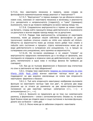 5.7.5.6. Ако квантовата механика е правата, какво следва за
философското взаимоотношение между реалност и “виртуалност”?
         5.7.5.7. “Виртуалност” е термин въведен тук да обозначи именно
новия клас, изискван от квантовата механика и включващ и реалността
(т.е. дискретното и непрекъснатото [гладкото]), и “само” (привидно)
възможното, така че да позволи свободата на всеки преход между тях.
         5.7.5.8. Следователно виртуалността е термин за новия строеж
на битието, според който границите между действителното и възможното
са разчупени и всички видове преход между тях са допустими.
         5.7.5.9. Поради това виртуалността, установена от квантовата
механика, може да разреши нашия собствено философски (и даже
теологичен) проблем относно creatio ex nihilo или reductio ad nihilum.
Областта на вероятността може да описва много добре тези creatio и
reductio като състояния и процеси: строго математически може да се
види действителното в сътворение или унищожение, т.е. в процес на
сътворяване или унищожение, като промяна на вероятността.
         5.7.6.10. Не по-малко изумяващо е че новият “строеж” на
виртуалността предполага математиката да е по-обща от физиката, ако
последната се определи и ограничи само до действителното; или с други
думи, математиката и една нова и по-обща физика би трябвало да
съвпаднат.
         5.8. Как да се тълкува фермионния и бозонния вид статистика
по спин в светлината на това обединение?
         5.8.1. Според така наречената теорема за статистиката по спин
(Fiertz 1939; Pauli 1940) всички квантови частици могат да се
подразделят на два взаимно изключващи се класа при вторичното
квантуване: фермиони и бозони:
         5.8.1.1. Тъй като вторичното квантуване изобразява вълновите
функции на квантовите частици “две към две”, то допуска два вида
решение що се отнася до размяната на две време-пространствени
положения на две квантови частици: симетрично (++, −−)                и
антисиметрично (+−, −+).
         5.8.1.2. Бозоните се предполага да са тези със симетричната
размяна, а фермионите – онези с антисиметричната. Оказва се, че всеки
брой бозони може да споделя едно и също състояние и вълнова функция,
докато ако са бозони – само две.
         5.8.1.3. Лесно може да се забележи следното: квантовата

                                  32
 