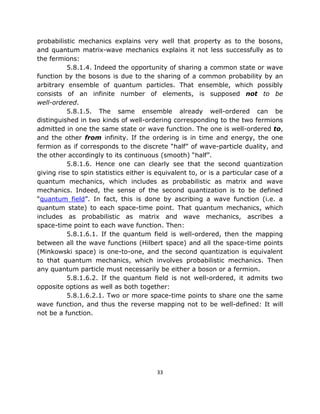 probabilistic mechanics explains very well that property as to the bosons,
and quantum matrix-wave mechanics explains it not less successfully as to
the fermions:
          5.8.1.4. Indeed the opportunity of sharing a common state or wave
function by the bosons is due to the sharing of a common probability by an
arbitrary ensemble of quantum particles. That ensemble, which possibly
consists of an infinite number of elements, is supposed not to be
well-ordered.
          5.8.1.5. The same ensemble already well-ordered can be
distinguished in two kinds of well-ordering corresponding to the two fermions
admitted in one the same state or wave function. The one is well-ordered to,
and the other from infinity. If the ordering is in time and energy, the one
fermion as if corresponds to the discrete “half” of wave-particle duality, and
the other accordingly to its continuous (smooth) “half”.
          5.8.1.6. Hence one can clearly see that the second quantization
giving rise to spin statistics either is equivalent to, or is a particular case of a
quantum mechanics, which includes as probabilistic as matrix and wave
mechanics. Indeed, the sense of the second quantization is to be defined
“quantum field”. In fact, this is done by ascribing a wave function (i.e. a
quantum state) to each space-time point. That quantum mechanics, which
includes as probabilistic as matrix and wave mechanics, ascribes a
space-time point to each wave function. Then:
          5.8.1.6.1. If the quantum field is well-ordered, then the mapping
between all the wave functions (Hilbert space) and all the space-time points
(Minkowski space) is one-to-one, and the second quantization is equivalent
to that quantum mechanics, which involves probabilistic mechanics. Then
any quantum particle must necessarily be either a boson or a fermion.
          5.8.1.6.2. If the quantum field is not well-ordered, it admits two
opposite options as well as both together:
          5.8.1.6.2.1. Two or more space-time points to share one the same
wave function, and thus the reverse mapping not to be well-defined: It will
not be a function.




                                        33
 
