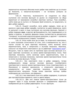 вероятностна механика обяснява много добре това свойство що се отнася
до бозоните, а матрично-вълновата – не по-малко успешно за
фермионите:
         5.8.1.4. Наистина, възможността за споделяне на общо
състояние или вълнова функция се дължи на споделянето на обща
вероятност от произволен ансамбъл квантови частици. Този ансамбъл,
който може да се състои и от безкраен брой елементи, се предполага, че
не е добре нареден.
         5.8.1.5. Същият ансамбъл, вече добре нареден, може да се
различи в два вида добра наредба, съответни на двата фермиона, които
се допускат в едно и също състояние или вълнова функция. Единият е
добре подреден към, а другият от безкрайността. Ако подреждането е по
време и енергия, то единият фермион сякаш съответства на дискретната
“половина” на вълново-корспускулярния дуализъм, а другият – съответно
на неговата непрекъсната (гладка) “половина”.
         5.8.1.6. Оттук може ясно да се види, че вторичното квантуване,
от което възниква статистиката по спин, или е еквивалентно на, или е
частен случай на една квантова механика, която включва както
вероятностната, така и матричната и вълнова механика. Наистина,
смисълът на вторичното квантуване е да се дефинира “квантовото поле”.
Всъщност, това се прави като се приписва една вълнова функция (т.е.
едно квантово състояние) на всяка време-пространствена точка. Тази
квантова механика, която включва както вероятностната, така и
матричната и вълнова механика, приписва време-пространствена точка
на всяка вълнова функция. Тогава:
         5.8.1.6.1. Ако квантовото поле е добре наредено, тогава
изображението      между    всички   вълнови    функции    (хилбертовото
пространство) и всички време-пространствени точки (пространството на
Минковски) е взаимно еднозначно, а вторичното квантуване е
еквивалентно      на   онази    квантова   механика,    която   включва
вероятностната механика. Тогава всяка квантова частица трябва
необходимо да е или бозон, или фермион.
         5.8.1.6.2. Ако квантовото поле не е добре подредено, то допуска
два противоположни варианта, както и двата заедно:
         5.8.1.6.2.1. Две или повече време-пространствени точки да
споделят една и съща вълнова функция и следователно обратното
изображение да не е добре дефинирано: то не е функция.

                                   34
 