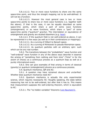 5.8.1.6.2.2. Two or more wave functions to share one the same
space-time point, and thus the straight mapping not to be well-defined: It
will not be a function.
          5.8.1.6.2.3. However the most general case is two or more
space-time points to share two or more wave functions (i.e. together both
the above). If that is the case, it can be equally described as some
space-time points, which share a part of some wave functions
(entanglement) or as wave functions, which share a “part” of some
space-time points (“quantum” gravity). The interrelation or equivalence of
entanglement and gravity are studied elsewhere (e.g. here).
          5.8.1.6.3. If the quantum field is not well-ordered as above, it can
be represented in a few ways (as well as in their combinations or mappings):
          5.8.1.6.3.1. As a curving of Hilbert to Banach space.
          5.8.1.6.3.2. As a curving of Minkowski to pseudo-Riemainian space.
          5.8.1.6.3.3. As quantum particles with an arbitrary spin: such
which can be any real number.
          5.8.2. The transitions between the “probabilistic” wave function and
“well-ordered” wave function in any of the above ways describe in essence
the arising of “something from nothing and from time” (“time” is for the
axiom of choice) as a continuous process as a quantum leap as well as a
purely informational event.
          5.8.3. One can give examples of that arising in terms of classical
(gravity) or quantum (entanglement) physics as a continuous process.
          5.9. Quantum mechanics, QM and AC:
          5.9.1. A question may have remained obscure and unclarified:
Whether does quantum mechanics need AC?
          5.9.2. Quantum mechanics is actually the only experimental
science, which requires necessarily AC: Roughly speaking, the state before
measuring has not to be well-ordered, but after that it has to. This means
that measurement supposes the well-ordering theorem, which is equivalent
to AC:
          5.9.2.1. The “no hidden variables” theorems (von Neumann’s




                                      35
 