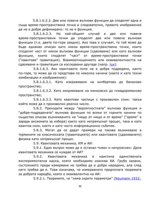 5.8.1.6.2.2. Две или повече вълнови функции да споделят една и
съща време-пространствена точка и следователно, правото изображение
да не е добре дефинирано: то не е функция.
         5.8.1.6.2.3. Но най-общият случай е две или повече
време-пространствени точки да споделят две или повече вълнови
функции (т.е. двете по-горе заедно). Ако това е случаят, то той може да
бъде еднакво описан като някои време-пространствени точки, които
споделят част от някои вълнови функции (сдвояване) или като вълнови
функции, които споделят “част” от време-пространствени точки
(“квантова” гравитация). Взаимоотношението или еквивалентността на
сдвояване и гравитация са изследвани другаде (напр. тук).
         5.8.1.6.3. Ако квантовото поле не е добре подредено, както
по-горе, то може да се представи по няколко начина (както и като техни
комбинации и изображения):
         5.8.1.6.3.1. Като изкривяване на хилбертово до банахово
пространство;
         5.8.1.6.3.2. Като изкривяване на минковско до псевдориманово
пространство;
         5.8.1.6.3.3. Като квантови частици с произволен спин: такъв
който може да е произволно реално число.
         5.8.2. Преходите между “вероятностната” вълнова функция и
“добре-подредената” вълнова функция по всеки от горните начини по
същество описва възникването на “нещо от нищо и от време” (“време” е
заради аксиомата за избора) както като непрекъснат процес, така и като
квантов скок, както и като чисто информационно събитие.
         5.8.3. Могат да се дадат примери на такова възникване в
термините на класическата (гравитацията) или квантовата (сдвояването)
физика като непрекъснат процес.
         5.9. Квантовата механика, КМ и АИ:
         5.9.1. Един въпрос може да е останал тъмен и непрояснен: Дали
квантовата механика се нуждае от АИ?
         5.9.2.   Квантовата    механика    е   наистина   единствената
експериментална наука, която необходимо изисква АИ. Грубо казано,
състоянието преди измерване не трябва да е добре наредено, ала след
него трябва да е. Това означава, че измерването предполага теоремата
за добрата наредба, която е еквивалентна на АИ:
         5.9.2.1. Теоремите, че “няма скрити параметри” (Neumann 1932:

                                  36
 