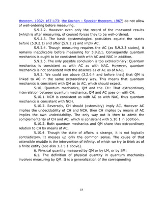 theorem, 1932: 167-173; the Kochen – Specker theorem, 1967) do not allow
of well-ordering before measuring.
          5.9.2.2. However even only the record of the measured results
(which is after measuring, of course) forces they to be well-ordered.
          5.9.2.3. The basic epistemological postulates equate the states
before (5.9.2.1) and after (5.9.2.2) and imply AC.
          5.9.2.4. Though measuring requires the AC (as 5.9.2.3 states), it
remains inapplicable before measuring for 5.9.2.1. Consequently quantum
mechanics is ought to be consistent both with AC and NAC in addition.
          5.9.2.5. The only possible conclusion is too extraordinary: Quantum
mechanics is consistent as with AC as with NAC. However, quantum
mechanics is not consistent with the absence as of AC as of NAC.
          5.9.3. We could see above (3.2.6.4 and before that) that QM is
linked to AC in the same extraordinary way. This means that quantum
mechanics is consistent with QM as to AC, which should expect.
          5.10. Quantum mechanics, QM and the CH: That extraordinary
interrelation between quantum mechanics, QM and AC goes on with CH:
          5.10.1. NCH is consistent as with AC as with NAC, thus quantum
mechanics is consistent with NCH.
          5.10.2. Reversely, CH should (ostensibly) imply AC. However AC
implies the undecidability of CH and NCH, then CH implies by means of AC
implies the own undecidability. The only way out is then to admit the
complementarity of CH and AC, which is consistent with 5.10.1 in addition.
          5.10.3. Both quantum mechanics and QM share that extraordinary
relation to CH by means of AC.
          5.10.4. Though the state of affairs is strange, it is not logically
contradictory. It messes up only the common sense. The cause of that
ostensible muddle is the intervention of infinity, of which we try to think as of
a finite entity (see also 3.2.5.1 above).
          6. Physical quantity measured by QM or by LM, or by BM:
          6.1. The definition of physical quantity in quantum mechanics
involves measuring by QM. It is a generalization of the corresponding




                                       37
 
