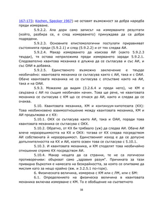 167-173; Kochen, Specker 1967) не оставят възможност за добра наредба
преди измерване.
         5.9.2.2. Ала дори само записът на измерваните резултати
(който, разбира се, е след измерването) принуждава да са добре
подредени.
         5.9.2.3. Основните епистемологични постулати приравняват
състоянията преди (5.9.2.1) и след (5.9.2.2) и от тях следва АИ.
         5.9.2.4. Макар измерването да изисква АИ (както 5.9.2.3
твърди), тя остава неприложима преди измерването заради 5.9.2.1.
Следователно квантова механика е длъжна да се съгласува и със АИ, и
със ОАИ в добавка.
         5.9.2.5.  Единственото     възможно     заключение    е твърде
необичайно: квантовата механика се съгласува както с АИ, така и с ОАИ.
Обаче квантовата механика не се съгласува с отсъствие както на АИ,
така и на ОАИ.
         5.9.3. Можахме да видим (3.2.6.4 и преди него), че КМ е
свързана с АИ по същия необичаен начин. Това ще рече, че квантовата
механика се съгласува с КМ що се отнася до АИ, както и следва да се
очаква.
         5.10. Квантовата механика, КМ и континуум-хипотезата (КХ):
Това необикновено взаимоотношение между квантовата механика, КМ и
АИ продължава и с КХ:
         5.10.1. ОКХ се съгласува както АИ, така и ОАИ, поради това
квантовата механика се съгласува с ОКХ.
         5.10.2. Обратно, от КХ би трябвало (уж) да следва АИ. Обаче АИ
влече неразрешимостта на КХ и ОКХ: тогава от КХ следва посредством
АИ собствената ѝ неразрешимост. Единственият изход е да се допусне
допълнителността на КХ и АИ, което освен това се съгласува с 5.10.1.
         5.10.3. И квантовата механика, и КМ споделят това необичайно
отношение спрямо КХ посредством АИ.
         5.10.4. Макар нещата да са странни, те не са логически
противоречиви: объркват само „здравия разум“. Причината за тази
привидна бъркотия е намесата на безкрайността, за която се опитваме да
мислим като за нещо крайно (вж. и 3.2.5.1 по-горе).
         6. Физическата величина, измерена с КМ или с ЛМ, или с БМ:
         6.1. Определението на физическа величина в квантовата
механика включва измерване с КМ. То е обобщение на съответното

                                  38
 