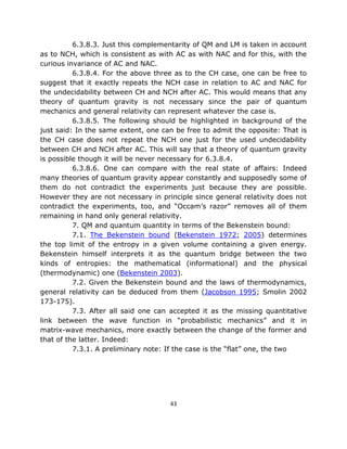 6.3.8.3. Just this complementarity of QM and LM is taken in account
as to NCH, which is consistent as with AC as with NAC and for this, with the
curious invariance of AC and NAC.
          6.3.8.4. For the above three as to the CH case, one can be free to
suggest that it exactly repeats the NCH case in relation to AC and NAC for
the undecidability between CH and NCH after AC. This would means that any
theory of quantum gravity is not necessary since the pair of quantum
mechanics and general relativity can represent whatever the case is.
          6.3.8.5. The following should be highlighted in background of the
just said: In the same extent, one can be free to admit the opposite: That is
the CH case does not repeat the NCH one just for the used undecidability
between CH and NCH after AC. This will say that a theory of quantum gravity
is possible though it will be never necessary for 6.3.8.4.
          6.3.8.6. One can compare with the real state of affairs: Indeed
many theories of quantum gravity appear constantly and supposedly some of
them do not contradict the experiments just because they are possible.
However they are not necessary in principle since general relativity does not
contradict the experiments, too, and “Occam’s razor” removes all of them
remaining in hand only general relativity.
          7. QM and quantum quantity in terms of the Bekenstein bound:
          7.1. The Bekenstein bound (Bekenstein 1972; 2005) determines
the top limit of the entropy in a given volume containing a given energy.
Bekenstein himself interprets it as the quantum bridge between the two
kinds of entropies: the mathematical (informational) and the physical
(thermodynamic) one (Bekenstein 2003).
          7.2. Given the Bekenstein bound and the laws of thermodynamics,
general relativity can be deduced from them (Jacobson 1995; Smolin 2002
173-175).
          7.3. After all said one can accepted it as the missing quantitative
link between the wave function in “probabilistic mechanics” and it in
matrix-wave mechanics, more exactly between the change of the former and
that of the latter. Indeed:
          7.3.1. A preliminary note: If the case is the “flat” one, the two




                                     43
 