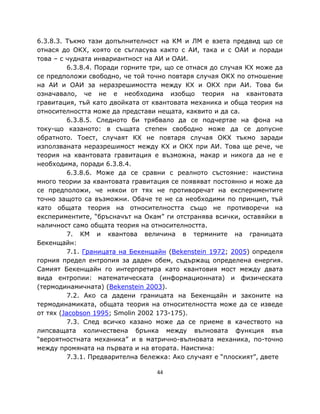 6.3.8.3. Тъкмо тази допълнителност на КМ и ЛМ е взета предвид що се
отнася до ОКХ, която се съгласува както с АИ, така и с ОАИ и поради
това – с чудната инвариантност на АИ и ОАИ.
          6.3.8.4. Поради горните три, що се отнася до случая КХ може да
се предположи свободно, че той точно повтаря случая ОКХ по отношение
на АИ и ОАИ за неразрешимостта между КХ и ОКХ при АИ. Това би
означавало, че не е необходима изобщо теория на квантовата
гравитация, тъй като двойката от квантовата механика и обща теория на
относителността може да представи нещата, каквито и да са.
          6.3.8.5. Следното би трябвало да се подчертае на фона на
току-що казаното: в същата степен свободно може да се допусне
обратното. Тоест, случаят КХ не повтаря случая ОКХ тъкмо заради
използваната неразрешимост между КХ и ОКХ при АИ. Това ще рече, че
теория на квантовата гравитация е възможна, макар и никога да не е
необходима, поради 6.3.8.4.
          6.3.8.6. Може да се сравни с реалното състояние: наистина
много теории за квантовата гравитация се появяват постоянно и може да
се предположи, че някои от тях не противоречат на експериментите
точно защото са възможни. Обаче те не са необходими по принцип, тъй
като общата теория на относителността също не противоречи на
експериментите, “бръсначът на Окам” ги отстранява всички, оставяйки в
наличност само общата теория на относителността.
          7. КМ и квантова величина в термините на границата
Бекенщайн:
          7.1. Границата на Бекенщайн (Bekenstein 1972; 2005) определя
горния предел ентропия за даден обем, съдържащ определена енергия.
Самият Бекенщайн го интерпретира като квантовия мост между двата
вида ентропии: математическата (информационната) и физическата
(термодинамичната) (Bekenstein 2003).
          7.2. Ако са дадени границата на Бекенщайн и законите на
термодинамиката, общата теория на относителността може да се изведе
от тях (Jacobson 1995; Smolin 2002 173-175).
          7.3. След всичко казано може да се приеме в качеството на
липсващата количествена брънка между вълновата функция във
“вероятностната механика” и в матрично-вълновата механика, по-точно
между промяната на първата и на втората. Наистина:
          7.3.1. Предварителна бележка: Ако случаят е “плоският”, двете

                                   44
 
